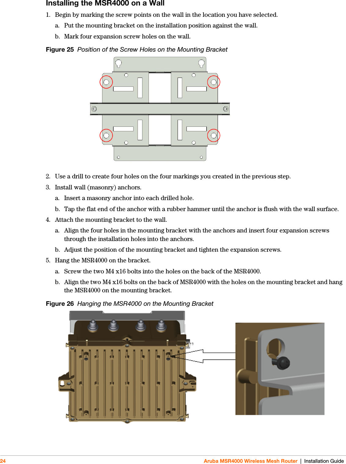 24 Aruba MSR4000 Wireless Mesh Router | Installation GuideInstalling the MSR4000 on a Wall1. Begin by marking the screw points on the wall in the location you have selected.a. Put the mounting bracket on the installation position against the wall.b. Mark four expansion screw holes on the wall.Figure 25  Position of the Screw Holes on the Mounting Bracket2. Use a drill to create four holes on the four markings you created in the previous step. 3. Install wall (masonry) anchors.a. Insert a masonry anchor into each drilled hole.b. Tap the flat end of the anchor with a rubber hammer until the anchor is flush with the wall surface.4. Attach the mounting bracket to the wall.a. Align the four holes in the mounting bracket with the anchors and insert four expansion screws through the installation holes into the anchors. b. Adjust the position of the mounting bracket and tighten the expansion screws. 5. Hang the MSR4000 on the bracket. a. Screw the two M4 x16 bolts into the holes on the back of the MSR4000. b. Align the two M4 x16 bolts on the back of MSR4000 with the holes on the mounting bracket and hang the MSR4000 on the mounting bracket.Figure 26  Hanging the MSR4000 on the Mounting Bracket