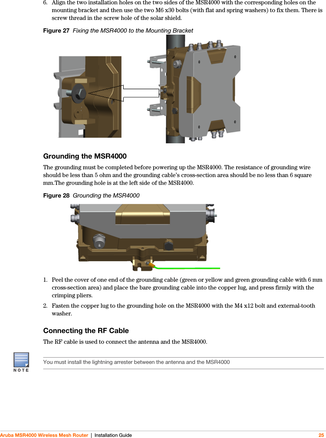 Aruba MSR4000 Wireless Mesh Router | Installation Guide 256. Align the two installation holes on the two sides of the MSR4000 with the corresponding holes on the mounting bracket and then use the two M6 x30 bolts (with flat and spring washers) to fix them. There is screw thread in the screw hole of the solar shield.Figure 27  Fixing the MSR4000 to the Mounting BracketGrounding the MSR4000The grounding must be completed before powering up the MSR4000. The resistance of grounding wire should be less than 5 ohm and the grounding cable’s cross-section area should be no less than 6 square mm.The grounding hole is at the left side of the MSR4000.Figure 28  Grounding the MSR40001. Peel the cover of one end of the grounding cable (green or yellow and green grounding cable with 6 mm cross-section area) and place the bare grounding cable into the copper lug, and press firmly with the crimping pliers.2. Fasten the copper lug to the grounding hole on the MSR4000 with the M4 x12 bolt and external-tooth washer. Connecting the RF CableThe RF cable is used to connect the antenna and the MSR4000.You must install the lightning arrester between the antenna and the MSR4000