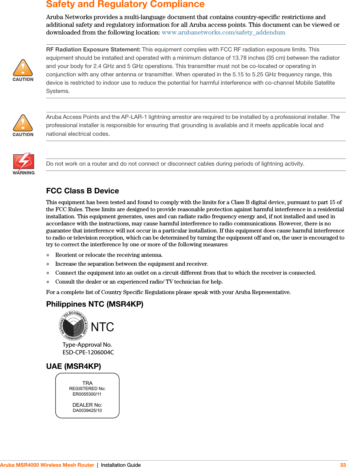 Aruba MSR4000 Wireless Mesh Router | Installation Guide 33Safety and Regulatory ComplianceAruba Networks provides a multi-language document that contains country-specific restrictions and additional safety and regulatory information for all Aruba access points. This document can be viewed or downloaded from the following location: www.arubanetworks.com/safety_addendum FCC Class B DeviceThis equipment has been tested and found to comply with the limits for a Class B digital device, pursuant to part 15 of the FCC Rules. These limits are designed to provide reasonable protection against harmful interference in a residential installation. This equipment generates, uses and can radiate radio frequency energy and, if not installed and used in accordance with the instructions, may cause harmful interference to radio communications. However, there is no guarantee that interference will not occur in a particular installation. If this equipment does cause harmful interference to radio or television reception, which can be determined by turning the equipment off and on, the user is encouraged to try to correct the interference by one or more of the following measures:Reorient or relocate the receiving antenna.Increase the separation between the equipment and receiver.Connect the equipment into an outlet on a circuit different from that to which the receiver is connected.Consult the dealer or an experienced radio/ TV technician for help.For a complete list of Country Specific Regulations please speak with your Aruba Representative.Philippines NTC (MSR4KP)UAE (MSR4KP)!RF Radiation Exposure Statement: This equipment complies with FCC RF radiation exposure limits. This equipment should be installed and operated with a minimum distance of 13.78 inches (35 cm) between the radiator and your body for 2.4 GHz and 5 GHz operations. This transmitter must not be co-located or operating in conjunction with any other antenna or transmitter. When operated in the 5.15 to 5.25 GHz frequency range, this device is restricted to indoor use to reduce the potential for harmful interference with co-channel Mobile Satellite Systems.!Aruba Access Points and the AP-LAR-1 lightning arrestor are required to be installed by a professional installer. The professional installer is responsible for ensuring that grounding is available and it meets applicable local and national electrical codes.Do not work on a router and do not connect or disconnect cables during periods of lightning activity.Type-Approval No.ESD-CPE-1206004C200202320GTRAREGISTERED No:DEALER No:DA0039425/10  ER0055300/11