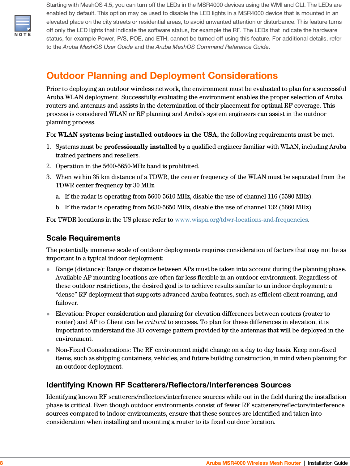 8Aruba MSR4000 Wireless Mesh Router | Installation GuideOutdoor Planning and Deployment ConsiderationsPrior to deploying an outdoor wireless network, the environment must be evaluated to plan for a successful Aruba WLAN deployment. Successfully evaluating the environment enables the proper selection of Aruba routers and antennas and assists in the determination of their placement for optimal RF coverage. This process is considered WLAN or RF planning and Aruba’s system engineers can assist in the outdoor planning process.For WLAN systems being installed outdoors in the USA, the following requirements must be met.1. Systems must be professionally installed by a qualified engineer familiar with WLAN, including Aruba trained partners and resellers.2. Operation in the 5600-5650-MHz band is prohibited.3. When within 35 km distance of a TDWR, the center frequency of the WLAN must be separated from the TDWR center frequency by 30 MHz.a. If the radar is operating from 5600-5610 MHz, disable the use of channel 116 (5580 MHz).b. If the radar is operating from 5630-5650 MHz, disable the use of channel 132 (5660 MHz).For TWDR locations in the US please refer to www.wispa.org/tdwr-locations-and-frequencies.Scale RequirementsThe potentially immense scale of outdoor deployments requires consideration of factors that may not be as important in a typical indoor deployment:Range (distance): Range or distance between APs must be taken into account during the planning phase. Available AP mounting locations are often far less flexible in an outdoor environment. Regardless of these outdoor restrictions, the desired goal is to achieve results similar to an indoor deployment: a “dense” RF deployment that supports advanced Aruba features, such as efficient client roaming, and failover.Elevation: Proper consideration and planning for elevation differences between routers (router to router) and AP to Client can be critical to success. To plan for these differences in elevation, it is important to understand the 3D coverage pattern provided by the antennas that will be deployed in the environment.Non-Fixed Considerations: The RF environment might change on a day to day basis. Keep non-fixed items, such as shipping containers, vehicles, and future building construction, in mind when planning for an outdoor deployment.Identifying Known RF Scatterers/Reflectors/Interferences SourcesIdentifying known RF scatterers/reflectors/interference sources while out in the field during the installation phase is critical. Even though outdoor environments consist of fewer RF scatterers/reflectors/interference sources compared to indoor environments, ensure that these sources are identified and taken into consideration when installing and mounting a router to its fixed outdoor location.Starting with MeshOS 4.5, you can turn off the LEDs in the MSR4000 devices using the WMI and CLI. The LEDs are enabled by default. This option may be used to disable the LED lights in a MSR4000 device that is mounted in an elevated place on the city streets or residential areas, to avoid unwanted attention or disturbance. This feature turns off only the LED lights that indicate the software status, for example the RF. The LEDs that indicate the hardware status, for example Power, P/S, POE, and ETH, cannot be turned off using this feature. For additional details, refer to the Aruba MeshOS User Guide and the Aruba MeshOS Command Reference Guide.