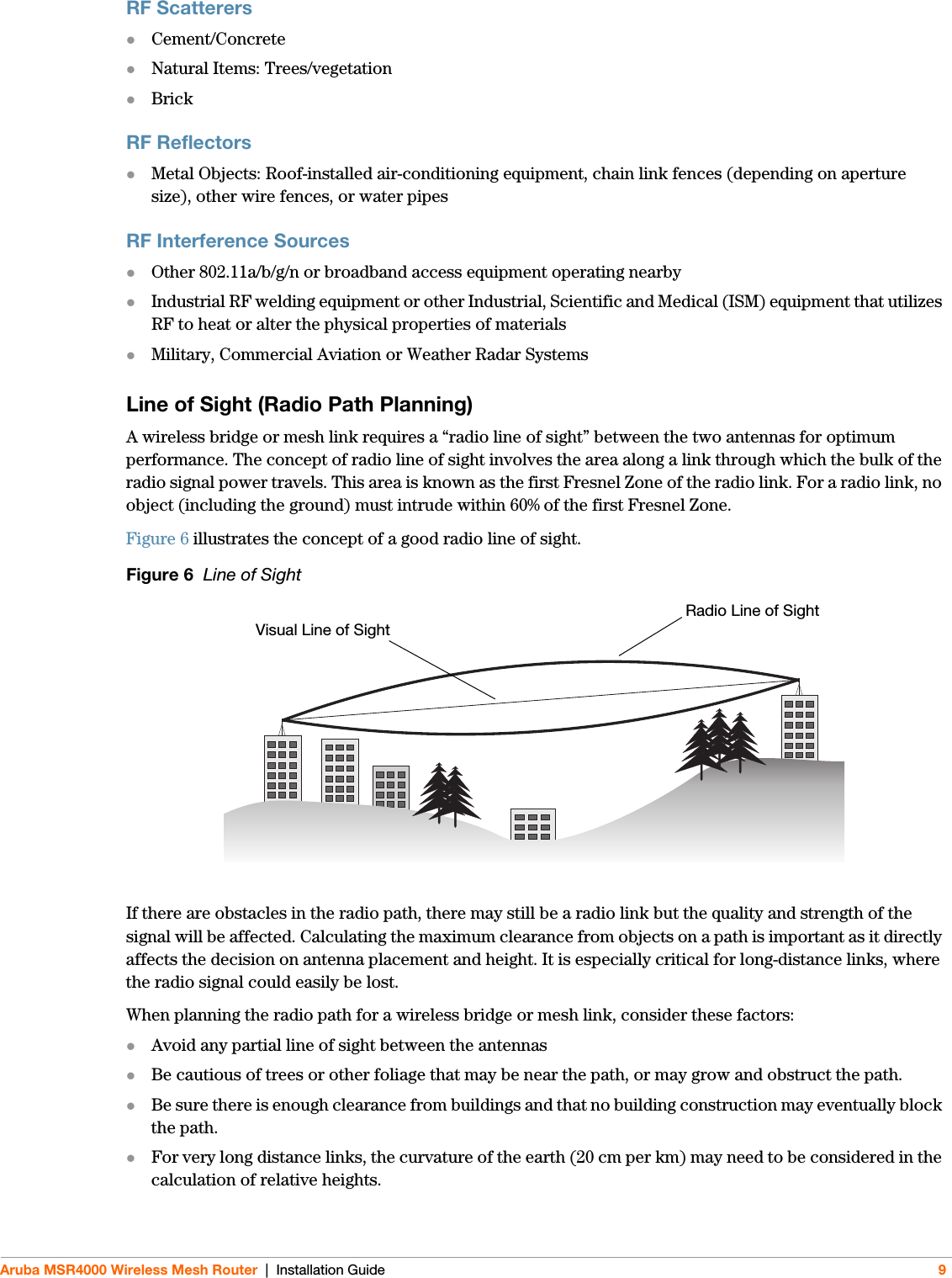 Aruba MSR4000 Wireless Mesh Router | Installation Guide 9RF ScatterersCement/ConcreteNatural Items: Trees/vegetationBrickRF ReflectorsMetal Objects: Roof-installed air-conditioning equipment, chain link fences (depending on aperture size), other wire fences, or water pipesRF Interference SourcesOther 802.11a/b/g/n or broadband access equipment operating nearbyIndustrial RF welding equipment or other Industrial, Scientific and Medical (ISM) equipment that utilizes RF to heat or alter the physical properties of materialsMilitary, Commercial Aviation or Weather Radar SystemsLine of Sight (Radio Path Planning)A wireless bridge or mesh link requires a “radio line of sight” between the two antennas for optimum performance. The concept of radio line of sight involves the area along a link through which the bulk of the radio signal power travels. This area is known as the first Fresnel Zone of the radio link. For a radio link, no object (including the ground) must intrude within 60% of the first Fresnel Zone.Figure 6 illustrates the concept of a good radio line of sight.Figure 6  Line of SightIf there are obstacles in the radio path, there may still be a radio link but the quality and strength of the signal will be affected. Calculating the maximum clearance from objects on a path is important as it directly affects the decision on antenna placement and height. It is especially critical for long-distance links, where the radio signal could easily be lost.When planning the radio path for a wireless bridge or mesh link, consider these factors:Avoid any partial line of sight between the antennasBe cautious of trees or other foliage that may be near the path, or may grow and obstruct the path.Be sure there is enough clearance from buildings and that no building construction may eventually block the path.For very long distance links, the curvature of the earth (20 cm per km) may need to be considered in the calculation of relative heights.Radio Line of SightVisual Line of Sight