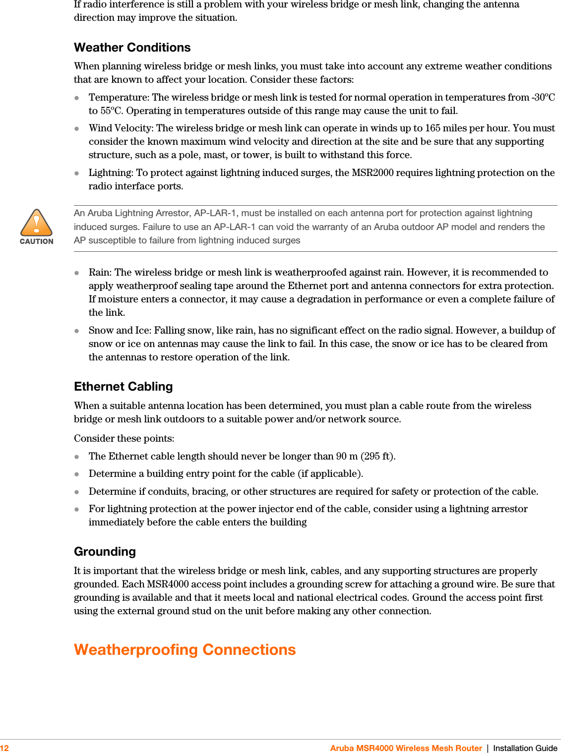 12 Aruba MSR4000 Wireless Mesh Router | Installation GuideIf radio interference is still a problem with your wireless bridge or mesh link, changing the antenna direction may improve the situation.Weather ConditionsWhen planning wireless bridge or mesh links, you must take into account any extreme weather conditions that are known to affect your location. Consider these factors:Temperature: The wireless bridge or mesh link is tested for normal operation in temperatures from -30ºC to 55ºC. Operating in temperatures outside of this range may cause the unit to fail.Wind Velocity: The wireless bridge or mesh link can operate in winds up to 165 miles per hour. You must consider the known maximum wind velocity and direction at the site and be sure that any supporting structure, such as a pole, mast, or tower, is built to withstand this force.Lightning: To protect against lightning induced surges, the MSR2000 requires lightning protection on the radio interface ports.Rain: The wireless bridge or mesh link is weatherproofed against rain. However, it is recommended to apply weatherproof sealing tape around the Ethernet port and antenna connectors for extra protection. If moisture enters a connector, it may cause a degradation in performance or even a complete failure of the link.Snow and Ice: Falling snow, like rain, has no significant effect on the radio signal. However, a buildup of snow or ice on antennas may cause the link to fail. In this case, the snow or ice has to be cleared from the antennas to restore operation of the link.Ethernet CablingWhen a suitable antenna location has been determined, you must plan a cable route from the wireless bridge or mesh link outdoors to a suitable power and/or network source.Consider these points:The Ethernet cable length should never be longer than 90 m (295 ft).Determine a building entry point for the cable (if applicable).Determine if conduits, bracing, or other structures are required for safety or protection of the cable.For lightning protection at the power injector end of the cable, consider using a lightning arrestor immediately before the cable enters the buildingGroundingIt is important that the wireless bridge or mesh link, cables, and any supporting structures are properly grounded. Each MSR4000 access point includes a grounding screw for attaching a ground wire. Be sure that grounding is available and that it meets local and national electrical codes. Ground the access point first using the external ground stud on the unit before making any other connection.Weatherproofing Connections!An Aruba Lightning Arrestor, AP-LAR-1, must be installed on each antenna port for protection against lightning induced surges. Failure to use an AP-LAR-1 can void the warranty of an Aruba outdoor AP model and renders the AP susceptible to failure from lightning induced surges