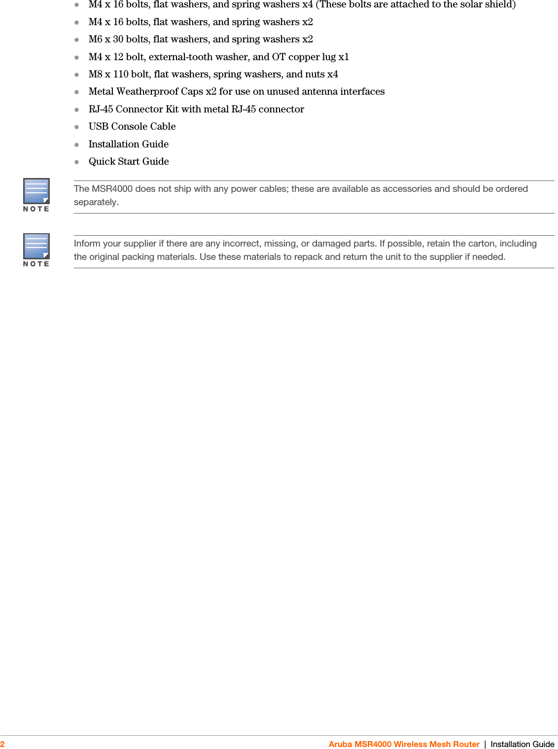 2Aruba MSR4000 Wireless Mesh Router | Installation GuideM4 x 16 bolts, flat washers, and spring washers x4 (These bolts are attached to the solar shield)M4 x 16 bolts, flat washers, and spring washers x2M6 x 30 bolts, flat washers, and spring washers x2M4 x 12 bolt, external-tooth washer, and OT copper lug x1M8 x 110 bolt, flat washers, spring washers, and nuts x4Metal Weatherproof Caps x2 for use on unused antenna interfacesRJ-45 Connector Kit with metal RJ-45 connectorUSB Console Cable Installation GuideQuick Start GuideThe MSR4000 does not ship with any power cables; these are available as accessories and should be ordered separately.Inform your supplier if there are any incorrect, missing, or damaged parts. If possible, retain the carton, including the original packing materials. Use these materials to repack and return the unit to the supplier if needed.