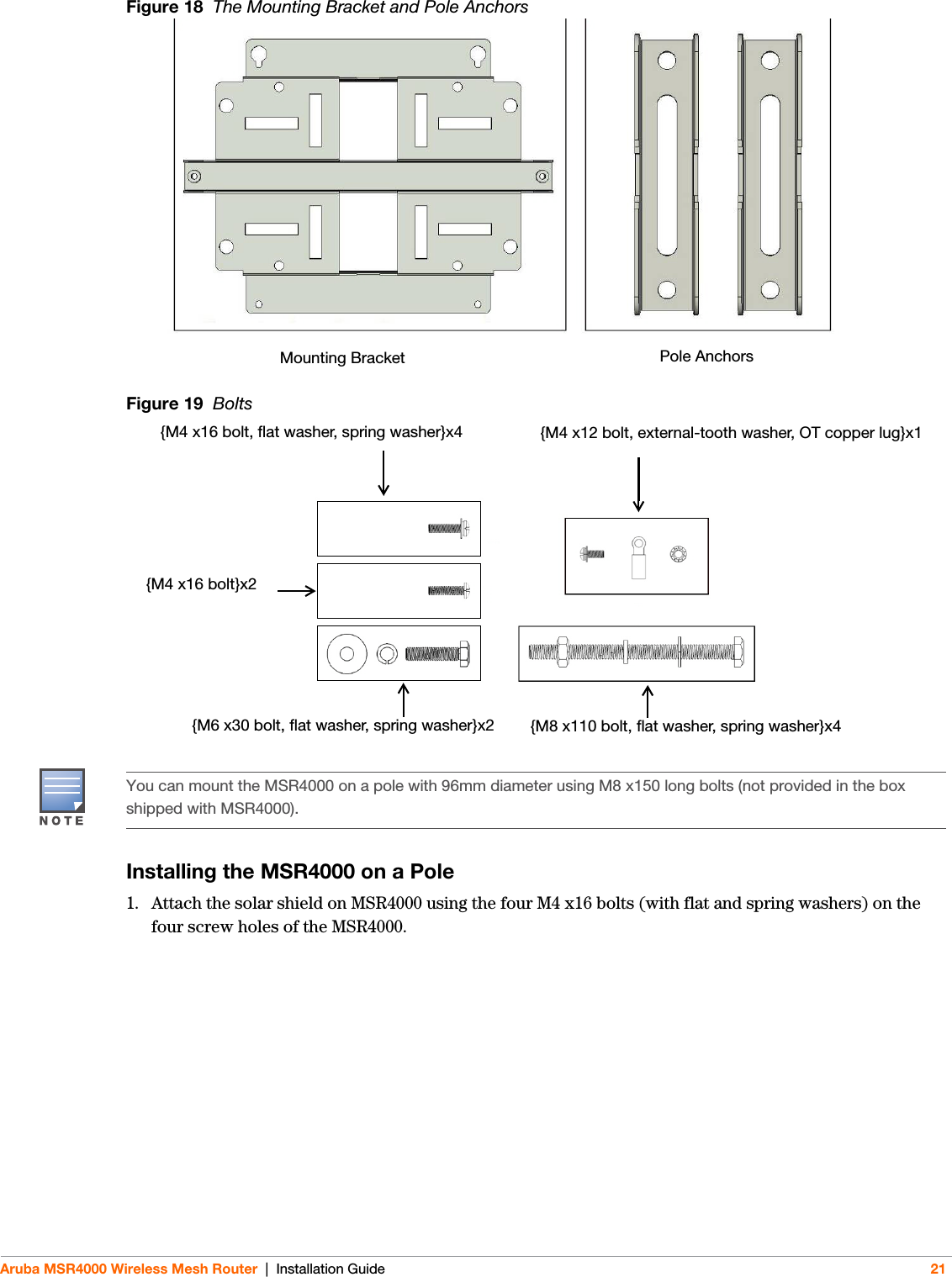 Aruba MSR4000 Wireless Mesh Router | Installation Guide 21Figure 18  The Mounting Bracket and Pole AnchorsFigure 19  BoltsInstalling the MSR4000 on a Pole1. Attach the solar shield on MSR4000 using the four M4 x16 bolts (with flat and spring washers) on the four screw holes of the MSR4000.Pole AnchorsMounting Bracket{M4 x16 bolt, flat washer, spring washer}x4 {M4 x12 bolt, external-tooth washer, OT copper lug}x1{M4 x16 bolt}x2{M6 x30 bolt, flat washer, spring washer}x2 {M8 x110 bolt, flat washer, spring washer}x4You can mount the MSR4000 on a pole with 96mm diameter using M8 x150 long bolts (not provided in the box shipped with MSR4000). 