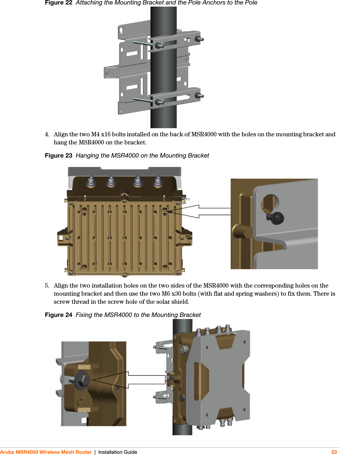 Aruba MSR4000 Wireless Mesh Router | Installation Guide 23Figure 22  Attaching the Mounting Bracket and the Pole Anchors to the Pole4. Align the two M4 x16 bolts installed on the back of MSR4000 with the holes on the mounting bracket and hang the MSR4000 on the bracket.Figure 23  Hanging the MSR4000 on the Mounting Bracket5. Align the two installation holes on the two sides of the MSR4000 with the corresponding holes on the mounting bracket and then use the two M6 x30 bolts (with flat and spring washers) to fix them. There is screw thread in the screw hole of the solar shield.Figure 24  Fixing the MSR4000 to the Mounting Bracket