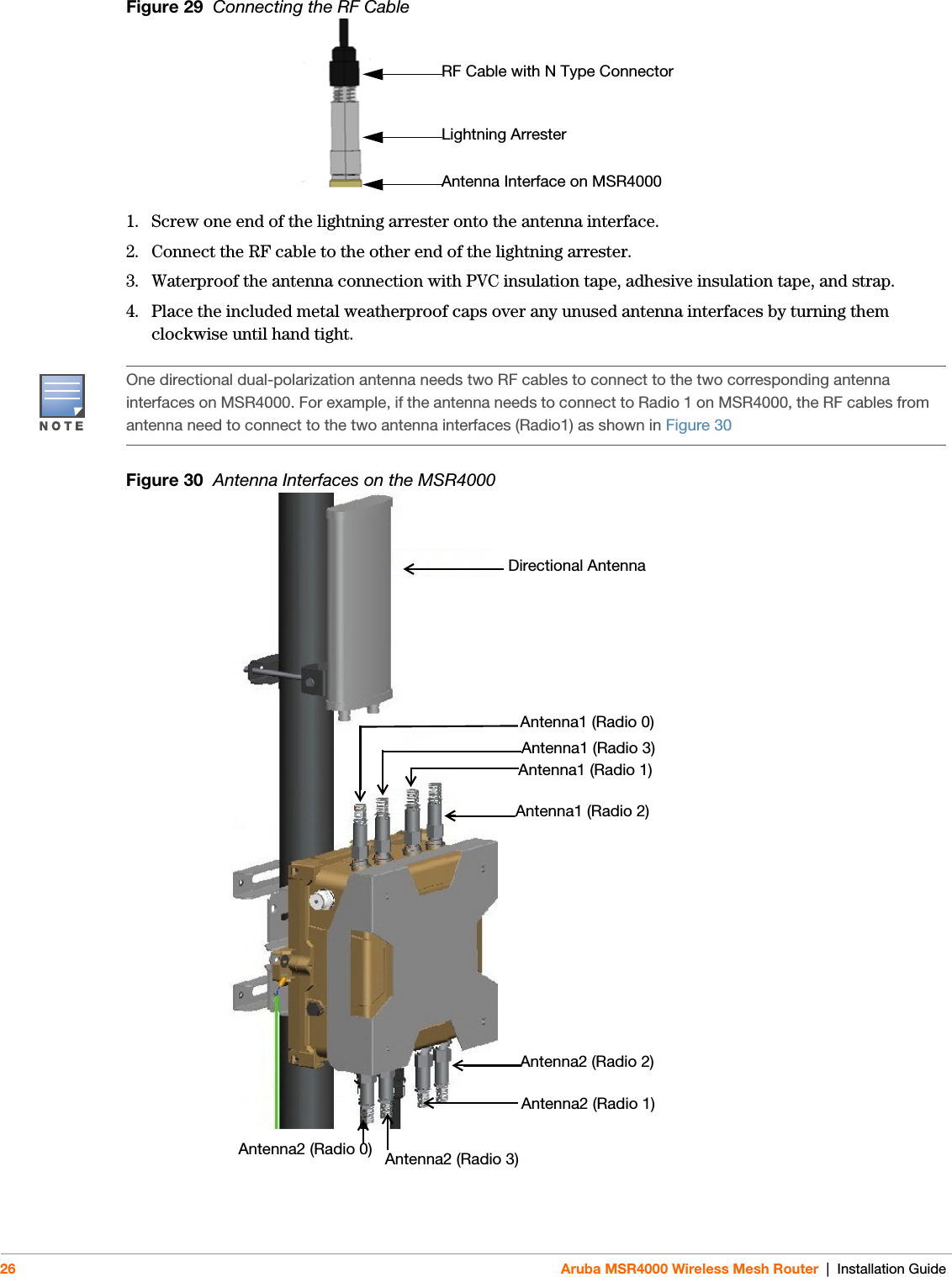 26 Aruba MSR4000 Wireless Mesh Router | Installation GuideFigure 29  Connecting the RF Cable 1. Screw one end of the lightning arrester onto the antenna interface. 2. Connect the RF cable to the other end of the lightning arrester. 3. Waterproof the antenna connection with PVC insulation tape, adhesive insulation tape, and strap.4. Place the included metal weatherproof caps over any unused antenna interfaces by turning them clockwise until hand tight.Figure 30  Antenna Interfaces on the MSR4000RF Cable with N Type ConnectorLightning ArresterAntenna Interface on MSR4000One directional dual-polarization antenna needs two RF cables to connect to the two corresponding antenna interfaces on MSR4000. For example, if the antenna needs to connect to Radio 1 on MSR4000, the RF cables from antenna need to connect to the two antenna interfaces (Radio1) as shown in Figure 30Directional AntennaAntenna1 (Radio 3)Antenna1 (Radio 1)Antenna1 (Radio 0)Antenna1 (Radio 2)Antenna2 (Radio 2)Antenna2 (Radio 1)Antenna2 (Radio 3)Antenna2 (Radio 0)