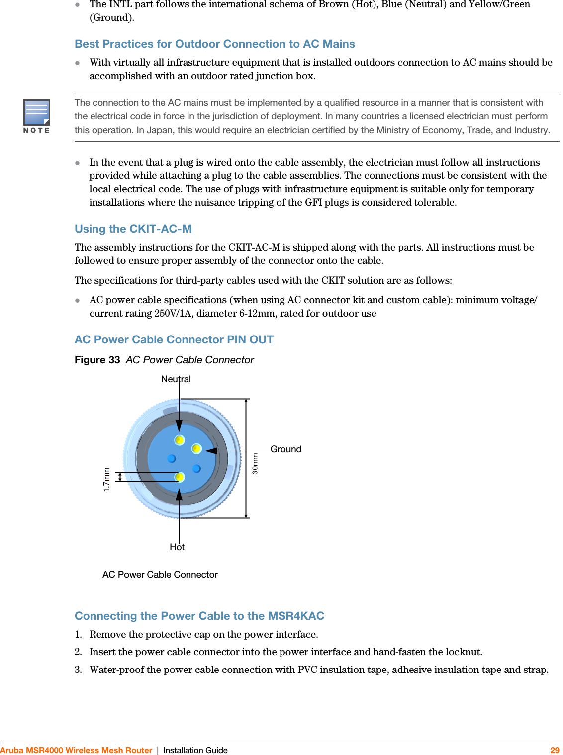 Aruba MSR4000 Wireless Mesh Router | Installation Guide 29The INTL part follows the international schema of Brown (Hot), Blue (Neutral) and Yellow/Green (Ground).Best Practices for Outdoor Connection to AC MainsWith virtually all infrastructure equipment that is installed outdoors connection to AC mains should be accomplished with an outdoor rated junction box.In the event that a plug is wired onto the cable assembly, the electrician must follow all instructions provided while attaching a plug to the cable assemblies. The connections must be consistent with the local electrical code. The use of plugs with infrastructure equipment is suitable only for temporary installations where the nuisance tripping of the GFI plugs is considered tolerable.Using the CKIT-AC-M The assembly instructions for the CKIT-AC-M is shipped along with the parts. All instructions must be followed to ensure proper assembly of the connector onto the cable.The specifications for third-party cables used with the CKIT solution are as follows:AC power cable specifications (when using AC connector kit and custom cable): minimum voltage/current rating 250V/1A, diameter 6-12mm, rated for outdoor useAC Power Cable Connector PIN OUTFigure 33  AC Power Cable ConnectorConnecting the Power Cable to the MSR4KAC1. Remove the protective cap on the power interface. 2. Insert the power cable connector into the power interface and hand-fasten the locknut. 3. Water-proof the power cable connection with PVC insulation tape, adhesive insulation tape and strap.The connection to the AC mains must be implemented by a qualified resource in a manner that is consistent with the electrical code in force in the jurisdiction of deployment. In many countries a licensed electrician must perform this operation. In Japan, this would require an electrician certified by the Ministry of Economy, Trade, and Industry.AC Power Cable ConnectorHotGround Neutral