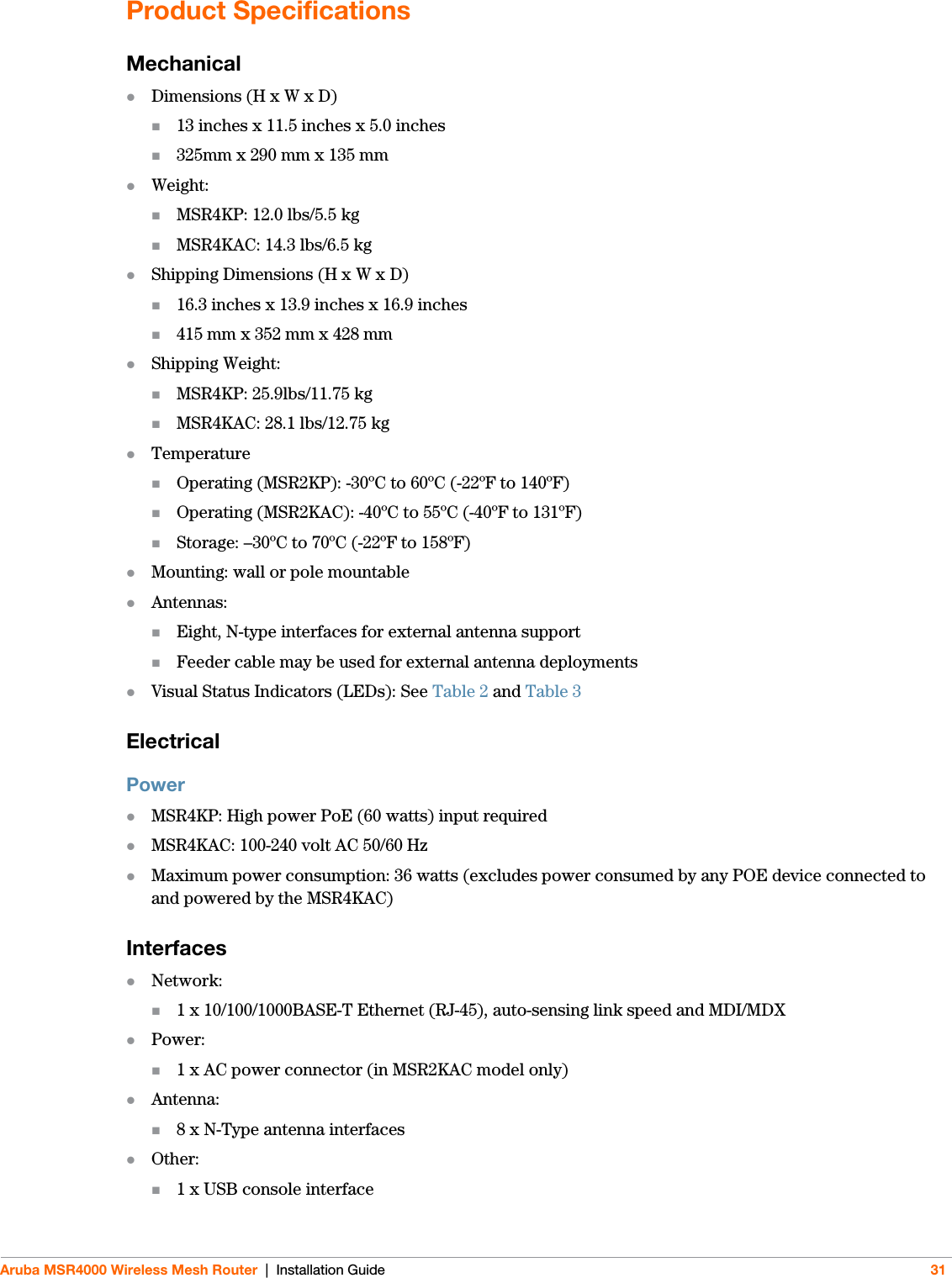 Aruba MSR4000 Wireless Mesh Router | Installation Guide 31Product SpecificationsMechanicalDimensions (H x W x D)13 inches x 11.5 inches x 5.0 inches325mm x 290 mm x 135 mmWeight: MSR4KP: 12.0 lbs/5.5 kgMSR4KAC: 14.3 lbs/6.5 kgShipping Dimensions (H x W x D)16.3 inches x 13.9 inches x 16.9 inches415 mm x 352 mm x 428 mmShipping Weight: MSR4KP: 25.9lbs/11.75 kgMSR4KAC: 28.1 lbs/12.75 kgTemperatureOperating (MSR2KP): -30ºC to 60ºC (-22ºF to 140ºF)Operating (MSR2KAC): -40ºC to 55ºC (-40ºF to 131ºF)Storage: –30ºC to 70ºC (-22ºF to 158ºF)Mounting: wall or pole mountableAntennas:Eight, N-type interfaces for external antenna support Feeder cable may be used for external antenna deploymentsVisual Status Indicators (LEDs): See Table 2 and Table 3ElectricalPowerMSR4KP: High power PoE (60 watts) input requiredMSR4KAC: 100-240 volt AC 50/60 HzMaximum power consumption: 36 watts (excludes power consumed by any POE device connected to and powered by the MSR4KAC)InterfacesNetwork:1 x 10/100/1000BASE-T Ethernet (RJ-45), auto-sensing link speed and MDI/MDXPower:1 x AC power connector (in MSR2KAC model only)Antenna:8 x N-Type antenna interfacesOther: 1 x USB console interface