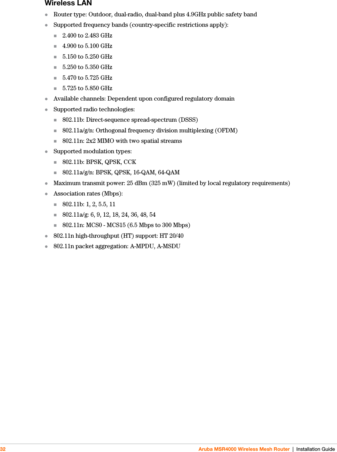 32 Aruba MSR4000 Wireless Mesh Router | Installation GuideWireless LAN Router type: Outdoor, dual-radio, dual-band plus 4.9GHz public safety bandSupported frequency bands (country-specific restrictions apply):2.400 to 2.483 GHz4.900 to 5.100 GHz5.150 to 5.250 GHz5.250 to 5.350 GHz5.470 to 5.725 GHz5.725 to 5.850 GHzAvailable channels: Dependent upon configured regulatory domainSupported radio technologies:802.11b: Direct-sequence spread-spectrum (DSSS)802.11a/g/n: Orthogonal frequency division multiplexing (OFDM)802.11n: 2x2 MIMO with two spatial streamsSupported modulation types:802.11b: BPSK, QPSK, CCK802.11a/g/n: BPSK, QPSK, 16-QAM, 64-QAMMaximum transmit power: 25 dBm (325 mW) (limited by local regulatory requirements)Association rates (Mbps):802.11b: 1, 2, 5.5, 11802.11a/g: 6, 9, 12, 18, 24, 36, 48, 54802.11n: MCS0 - MCS15 (6.5 Mbps to 300 Mbps)802.11n high-throughput (HT) support: HT 20/40802.11n packet aggregation: A-MPDU, A-MSDU