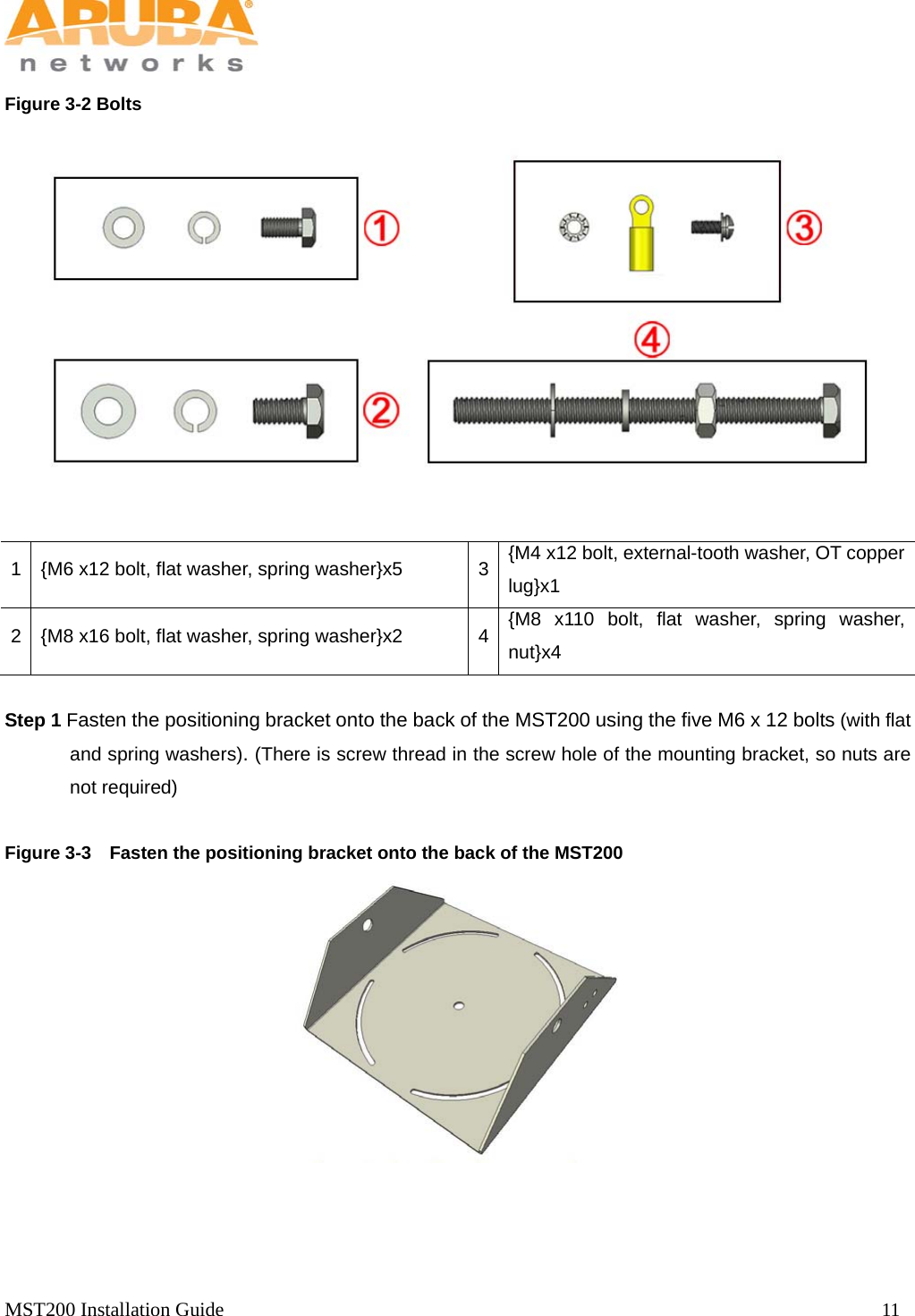   MST200 Installation Guide                                                                  11             Figure 3-2 Bolts      1  {M6 x12 bolt, flat washer, spring washer}x5  3 {M4 x12 bolt, external-tooth washer, OT copper lug}x1 2  {M8 x16 bolt, flat washer, spring washer}x2  4 {M8 x110 bolt, flat washer, spring washer, nut}x4  Step 1 Fasten the positioning bracket onto the back of the MST200 using the five M6 x 12 bolts (with flat and spring washers). (There is screw thread in the screw hole of the mounting bracket, so nuts are not required)    Figure 3-3    Fasten the positioning bracket onto the back of the MST200    