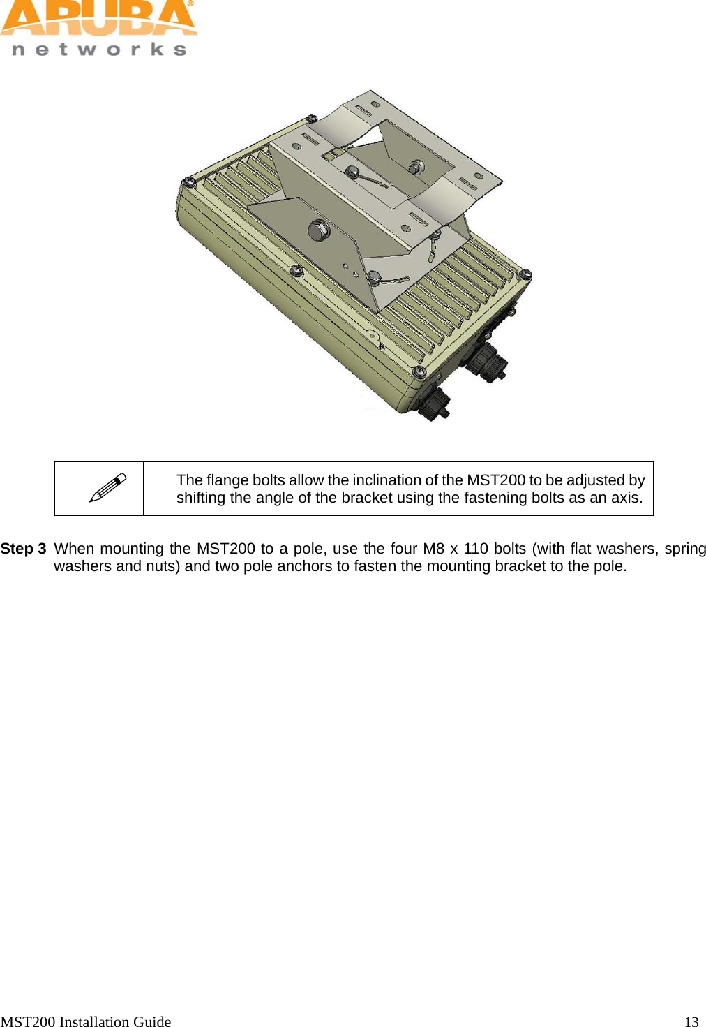   MST200 Installation Guide                                                                  13                   Step 3 When mounting the MST200 to a pole, use the four M8 x 110 bolts (with flat washers, spring washers and nuts) and two pole anchors to fasten the mounting bracket to the pole.   The flange bolts allow the inclination of the MST200 to be adjusted by shifting the angle of the bracket using the fastening bolts as an axis.