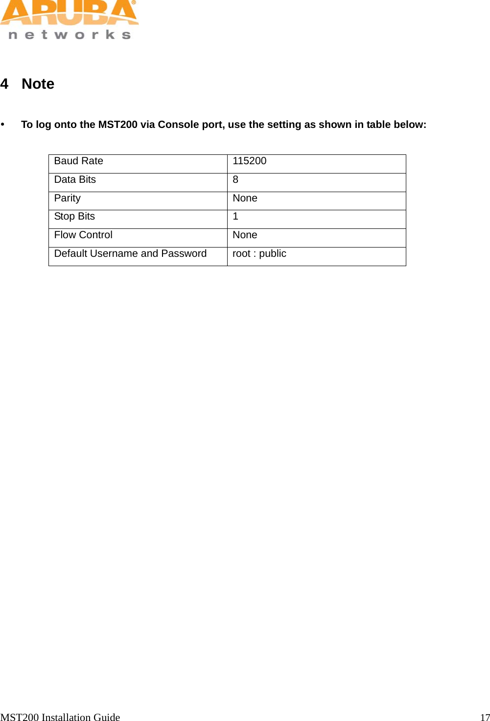   MST200 Installation Guide                                                                  17             4 Note   To log onto the MST200 via Console port, use the setting as shown in table below:  Baud Rate  115200 Data Bits  8 Parity None Stop Bits  1 Flow Control  None Default Username and Password  root : public    