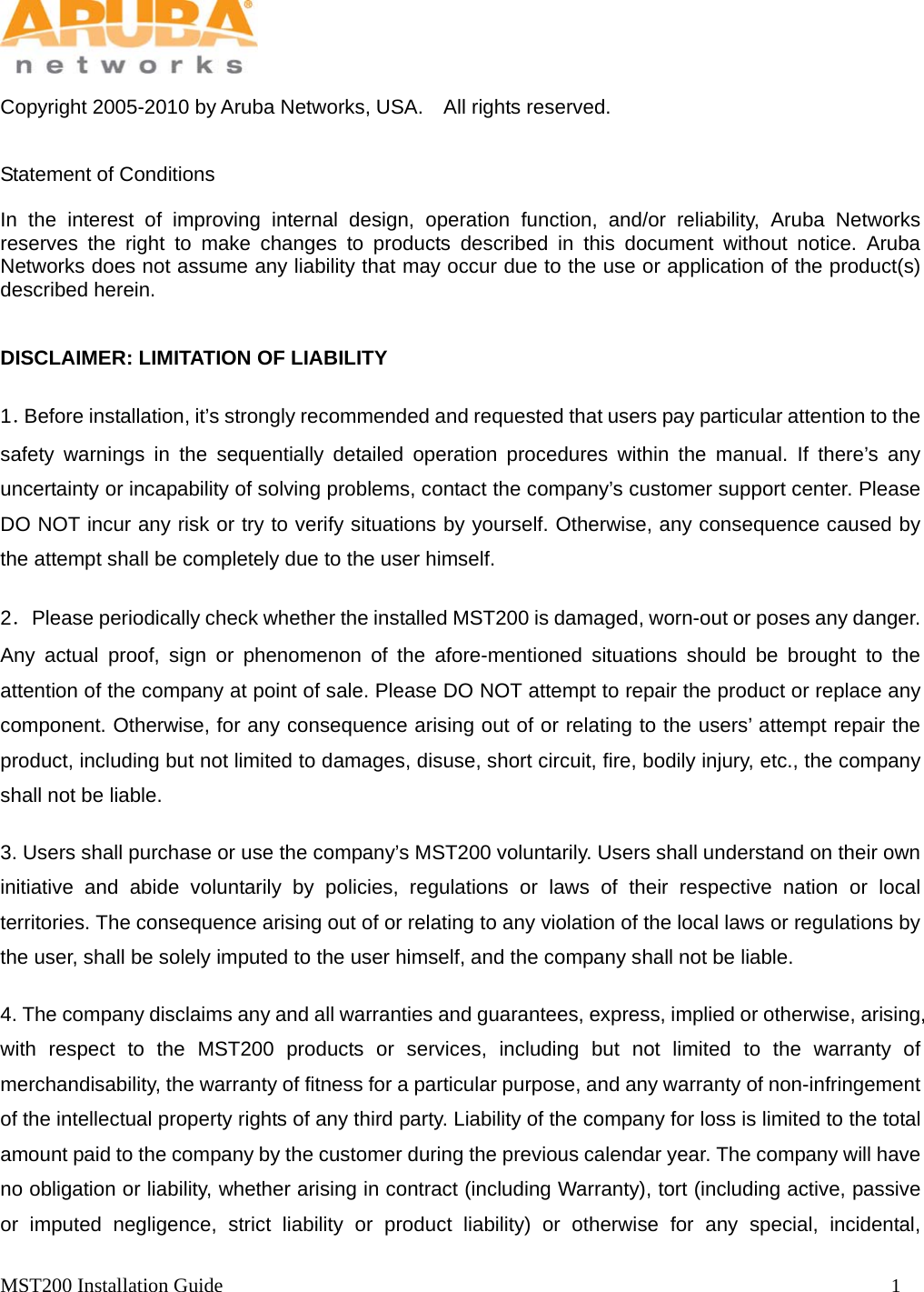   MST200 Installation Guide                                                                  1            Copyright 2005-2010 by Aruba Networks, USA.    All rights reserved.     Statement of Conditions  In the interest of improving internal design, operation function, and/or reliability, Aruba Networks reserves the right to make changes to products described in this document without notice. Aruba Networks does not assume any liability that may occur due to the use or application of the product(s) described herein.  DISCLAIMER: LIMITATION OF LIABILITY 1．Before installation, it&rsquo;s strongly recommended and requested that users pay particular attention to the safety warnings in the sequentially detailed operation procedures within the manual. If there&rsquo;s any uncertainty or incapability of solving problems, contact the company&rsquo;s customer support center. Please DO NOT incur any risk or try to verify situations by yourself. Otherwise, any consequence caused by the attempt shall be completely due to the user himself. 2．Please periodically check whether the installed MST200 is damaged, worn-out or poses any danger. Any actual proof, sign or phenomenon of the afore-mentioned situations should be brought to the attention of the company at point of sale. Please DO NOT attempt to repair the product or replace any component. Otherwise, for any consequence arising out of or relating to the users&rsquo; attempt repair the product, including but not limited to damages, disuse, short circuit, fire, bodily injury, etc., the company shall not be liable. 3. Users shall purchase or use the company&rsquo;s MST200 voluntarily. Users shall understand on their own initiative and abide voluntarily by policies, regulations or laws of their respective nation or local territories. The consequence arising out of or relating to any violation of the local laws or regulations by the user, shall be solely imputed to the user himself, and the company shall not be liable. 4. The company disclaims any and all warranties and guarantees, express, implied or otherwise, arising, with respect to the MST200 products or services, including but not limited to the warranty of merchandisability, the warranty of fitness for a particular purpose, and any warranty of non-infringement of the intellectual property rights of any third party. Liability of the company for loss is limited to the total amount paid to the company by the customer during the previous calendar year. The company will have no obligation or liability, whether arising in contract (including Warranty), tort (including active, passive or imputed negligence, strict liability or product liability) or otherwise for any special, incidental, 