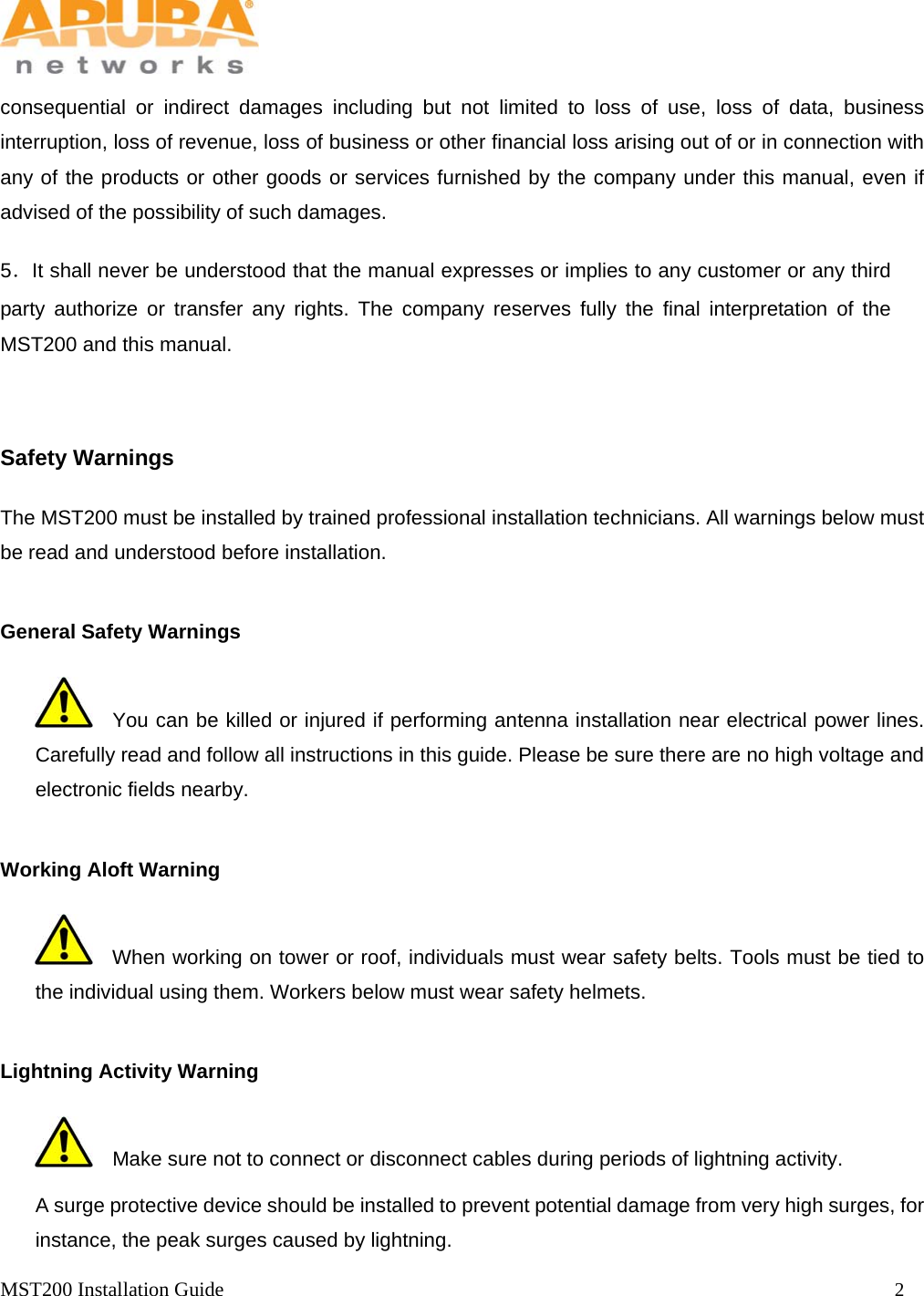   MST200 Installation Guide                                                                  2            consequential or indirect damages including but not limited to loss of use, loss of data, business interruption, loss of revenue, loss of business or other financial loss arising out of or in connection with any of the products or other goods or services furnished by the company under this manual, even if advised of the possibility of such damages.   5．It shall never be understood that the manual expresses or implies to any customer or any third party authorize or transfer any rights. The company reserves fully the final interpretation of the MST200 and this manual.   Safety Warnings The MST200 must be installed by trained professional installation technicians. All warnings below must be read and understood before installation.   General Safety Warnings      You can be killed or injured if performing antenna installation near electrical power lines. Carefully read and follow all instructions in this guide. Please be sure there are no high voltage and electronic fields nearby. Working Aloft Warning     When working on tower or roof, individuals must wear safety belts. Tools must be tied to the individual using them. Workers below must wear safety helmets.   Lightning Activity Warning     Make sure not to connect or disconnect cables during periods of lightning activity. A surge protective device should be installed to prevent potential damage from very high surges, for instance, the peak surges caused by lightning. 
