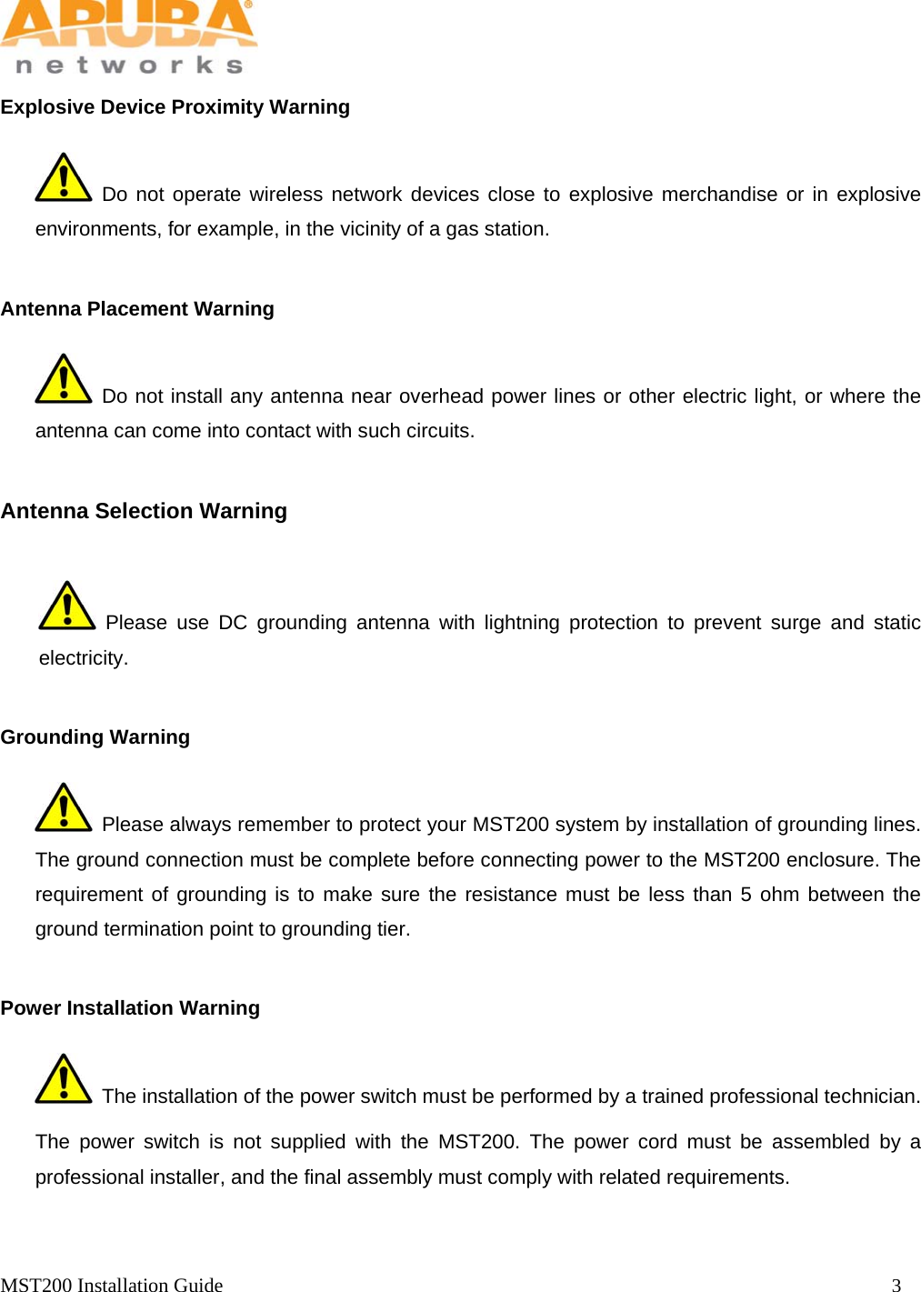   MST200 Installation Guide                                                                  3            Explosive Device Proximity Warning  Do not operate wireless network devices close to explosive merchandise or in explosive environments, for example, in the vicinity of a gas station.   Antenna Placement Warning  Do not install any antenna near overhead power lines or other electric light, or where the antenna can come into contact with such circuits.   Antenna Selection Warning  Please use DC grounding antenna with lightning protection to prevent surge and static electricity.   Grounding Warning   Please always remember to protect your MST200 system by installation of grounding lines. The ground connection must be complete before connecting power to the MST200 enclosure. The requirement of grounding is to make sure the resistance must be less than 5 ohm between the ground termination point to grounding tier.   Power Installation Warning   The installation of the power switch must be performed by a trained professional technician. The power switch is not supplied with the MST200. The power cord must be assembled by a professional installer, and the final assembly must comply with related requirements.     