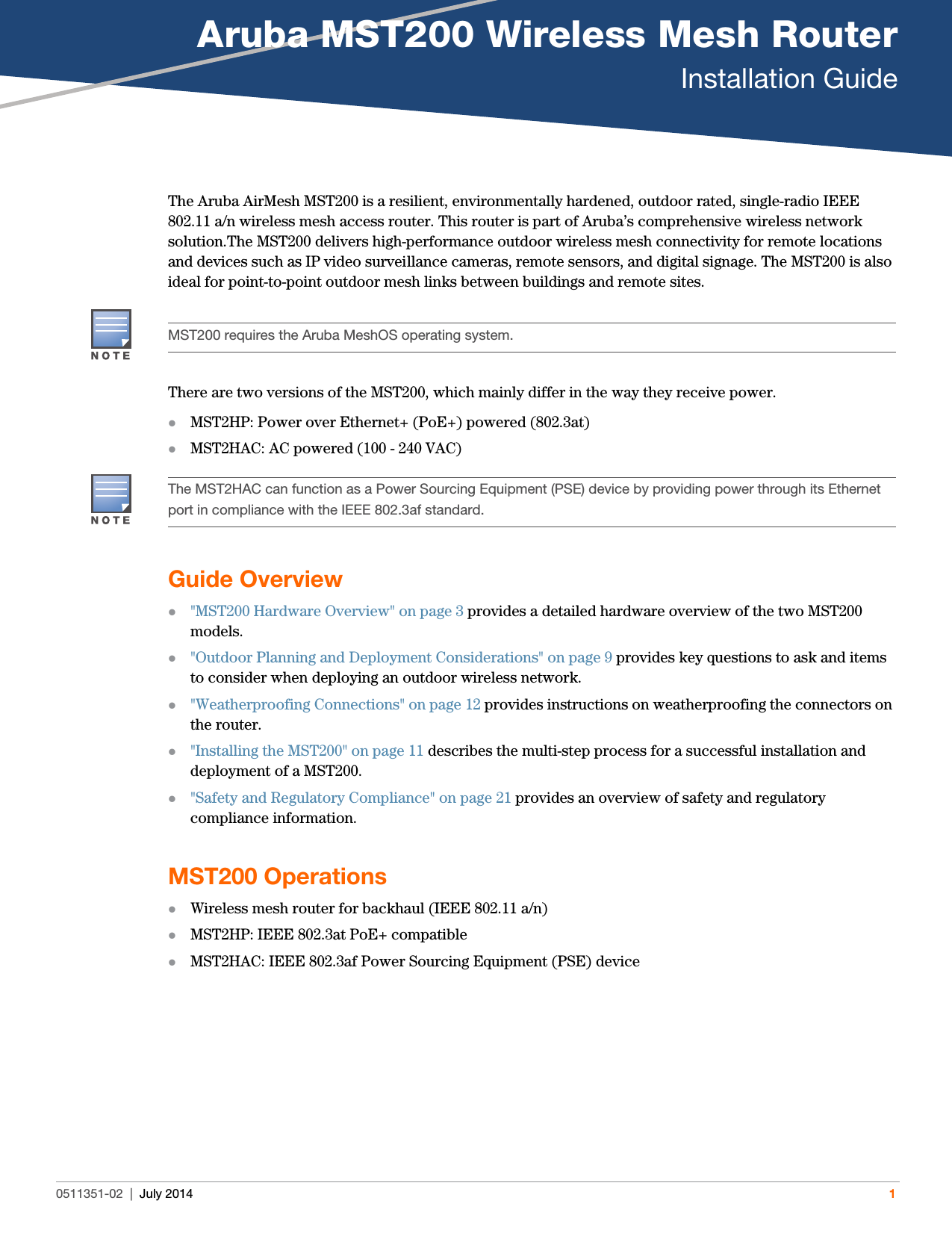 Aruba MST200 Wireless Mesh RouterInstallation Guide0511351-02 | July 2014 1The Aruba AirMesh MST200 is a resilient, environmentally hardened, outdoor rated, single-radio IEEE 802.11 a/n wireless mesh access router. This router is part of Aruba’s comprehensive wireless network solution.The MST200 delivers high-performance outdoor wireless mesh connectivity for remote locations and devices such as IP video surveillance cameras, remote sensors, and digital signage. The MST200 is also ideal for point-to-point outdoor mesh links between buildings and remote sites.There are two versions of the MST200, which mainly differ in the way they receive power.MST2HP: Power over Ethernet+ (PoE+) powered (802.3at)MST2HAC: AC powered (100 - 240 VAC)Guide Overview&quot;MST200 Hardware Overview&quot; on page3 provides a detailed hardware overview of the two MST200 models.&quot;Outdoor Planning and Deployment Considerations&quot; on page9 provides key questions to ask and items to consider when deploying an outdoor wireless network.&quot;Weatherproofing Connections&quot; on page12 provides instructions on weatherproofing the connectors on the router.&quot;Installing the MST200&quot; on page11 describes the multi-step process for a successful installation and deployment of a MST200.&quot;Safety and Regulatory Compliance&quot; on page21 provides an overview of safety and regulatory compliance information.MST200 OperationsWireless mesh router for backhaul (IEEE 802.11 a/n)MST2HP: IEEE 802.3at PoE+ compatibleMST2HAC: IEEE 802.3af Power Sourcing Equipment (PSE) deviceMST200 requires the Aruba MeshOS operating system.The MST2HAC can function as a Power Sourcing Equipment (PSE) device by providing power through its Ethernet port in compliance with the IEEE 802.3af standard.