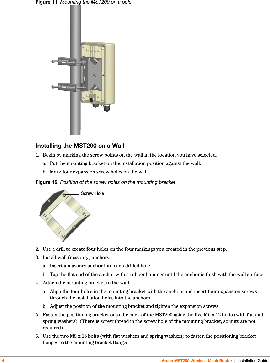 14 Aruba MST200 Wireless Mesh Router | Installation GuideFigure 11  Mounting the MST200 on a pole Installing the MST200 on a Wall1. Begin by marking the screw points on the wall in the location you have selected.a. Put the mounting bracket on the installation position against the wall.b. Mark four expansion screw holes on the wall.Figure 12  Position of the screw holes on the mounting bracket2. Use a drill to create four holes on the four markings you created in the previous step. 3. Install wall (masonry) anchors.a. Insert a masonry anchor into each drilled hole.b. Tap the flat end of the anchor with a rubber hammer until the anchor is flush with the wall surface.4. Attach the mounting bracket to the wall.a. Align the four holes in the mounting bracket with the anchors and insert four expansion screws through the installation holes into the anchors. b. Adjust the position of the mounting bracket and tighten the expansion screws. 5. Fasten the positioning bracket onto the back of the MST200 using the five M6 x 12 bolts (with flat and spring washers). (There is screw thread in the screw hole of the mounting bracket, so nuts are not required).6. Use the two M8 x 16 bolts (with flat washers and spring washers) to fasten the positioning bracket flanges to the mounting bracket flanges. Screw Hole