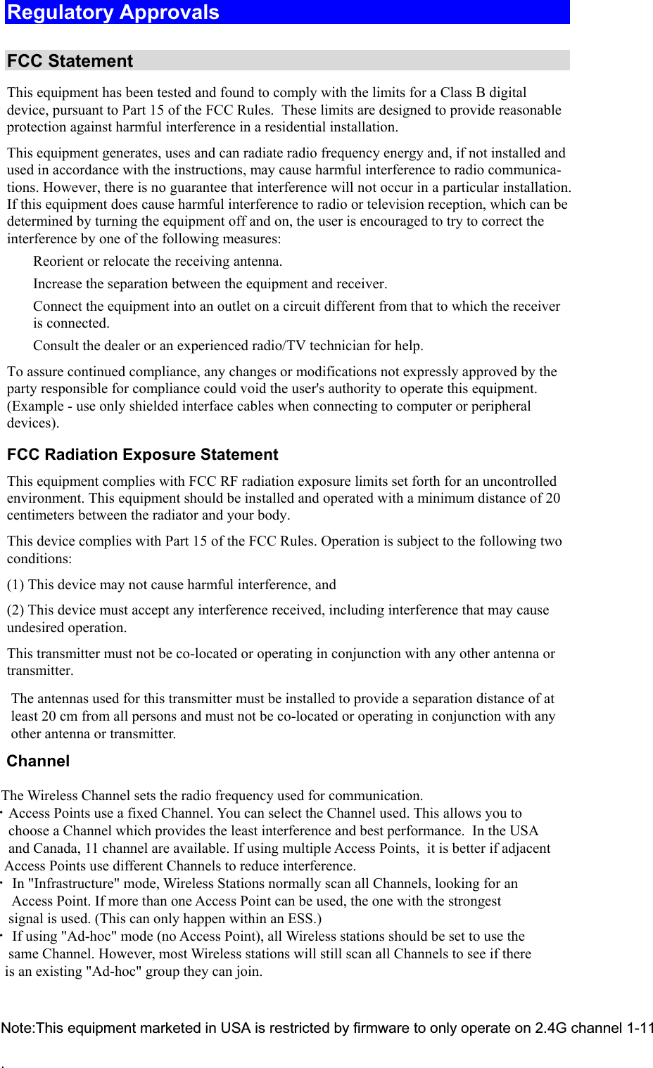  Regulatory Approvals  FCC Statement This equipment has been tested and found to comply with the limits for a Class B digital device, pursuant to Part 15 of the FCC Rules.  These limits are designed to provide reasonable protection against harmful interference in a residential installation.  This equipment generates, uses and can radiate radio frequency energy and, if not installed and used in accordance with the instructions, may cause harmful interference to radio communica-tions. However, there is no guarantee that interference will not occur in a particular installation. If this equipment does cause harmful interference to radio or television reception, which can be determined by turning the equipment off and on, the user is encouraged to try to correct the interference by one of the following measures:  Reorient or relocate the receiving antenna.  Increase the separation between the equipment and receiver.  Connect the equipment into an outlet on a circuit different from that to which the receiver is connected.  Consult the dealer or an experienced radio/TV technician for help. To assure continued compliance, any changes or modifications not expressly approved by the party responsible for compliance could void the user&apos;s authority to operate this equipment. (Example - use only shielded interface cables when connecting to computer or peripheral devices). FCC Radiation Exposure Statement This equipment complies with FCC RF radiation exposure limits set forth for an uncontrolled environment. This equipment should be installed and operated with a minimum distance of 20 centimeters between the radiator and your body. This device complies with Part 15 of the FCC Rules. Operation is subject to the following two conditions:  (1) This device may not cause harmful interference, and  (2) This device must accept any interference received, including interference that may cause undesired operation. This transmitter must not be co-located or operating in conjunction with any other antenna or transmitter. The antennas used for this transmitter must be installed to provide a separation distance of at least 20 cm from all persons and must not be co-located or operating in conjunction with any other antenna or transmitter.       Channel            The Wireless Channel sets the radio frequency used for communication.  •Access Points use a fixed Channel. You can select the Channel used. This allows you to         choose a Channel which provides the least interference and best performance.  In the USA        and Canada, 11 channel are available. If using multiple Access Points,  it is better if adjacent        Access Points use different Channels to reduce interference.  • In &quot;Infrastructure&quot; mode, Wireless Stations normally scan all Channels, looking for an         Access Point. If more than one Access Point can be used, the one with the strongest         signal is used. (This can only happen within an ESS.)  • If using &quot;Ad-hoc&quot; mode (no Access Point), all Wireless stations should be set to use the        same Channel. However, most Wireless stations will still scan all Channels to see if there       is an existing &quot;Ad-hoc&quot; group they can join.Note:This equipment marketed in USA is restricted by firmware to only operate on 2.4G channel 1-11.