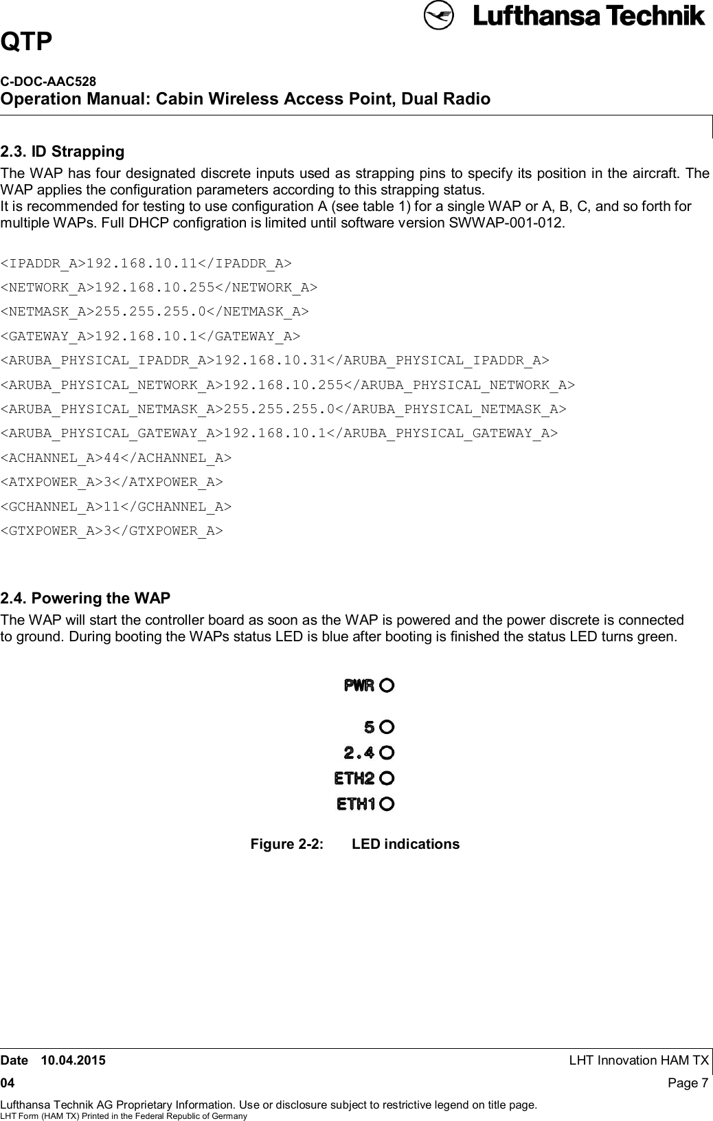 QTPC-DOC-AAC528Operation Manual: Cabin Wireless Access Point, Dual RadioDate 10.04.2015 LHT Innovation HAM TX04 Page 7Lufthansa Technik AG Proprietary Information. Use or disclosure subject to restrictive legend on title page.LHT Form (HAM TX) Printed in the Federal Republic of Germany2.3. ID StrappingThe WAP has four designated discrete inputs used as strapping pins to specify its position in the aircraft. TheWAP applies the conﬁguration parameters according to this strapping status.It is recommended for testing to use conﬁguration A (see table 1) for a single WAP or A, B, C, and so forth formultiple WAPs. Full DHCP conﬁgration is limited until software version SWWAP-001-012.&lt;IPADDR_A&gt;192.168.10.11&lt;/IPADDR_A&gt;&lt;NETWORK_A&gt;192.168.10.255&lt;/NETWORK_A&gt;&lt;NETMASK_A&gt;255.255.255.0&lt;/NETMASK_A&gt;&lt;GATEWAY_A&gt;192.168.10.1&lt;/GATEWAY_A&gt;&lt;ARUBA_PHYSICAL_IPADDR_A&gt;192.168.10.31&lt;/ARUBA_PHYSICAL_IPADDR_A&gt;&lt;ARUBA_PHYSICAL_NETWORK_A&gt;192.168.10.255&lt;/ARUBA_PHYSICAL_NETWORK_A&gt;&lt;ARUBA_PHYSICAL_NETMASK_A&gt;255.255.255.0&lt;/ARUBA_PHYSICAL_NETMASK_A&gt;&lt;ARUBA_PHYSICAL_GATEWAY_A&gt;192.168.10.1&lt;/ARUBA_PHYSICAL_GATEWAY_A&gt;&lt;ACHANNEL_A&gt;44&lt;/ACHANNEL_A&gt;&lt;ATXPOWER_A&gt;3&lt;/ATXPOWER_A&gt;&lt;GCHANNEL_A&gt;11&lt;/GCHANNEL_A&gt;&lt;GTXPOWER_A&gt;3&lt;/GTXPOWER_A&gt;2.4. Powering the WAPThe WAP will start the controller board as soon as the WAP is powered and the power discrete is connectedto ground. During booting the WAPs status LED is blue after booting is ﬁnished the status LED turns green.Figure 2-2:  LED indications