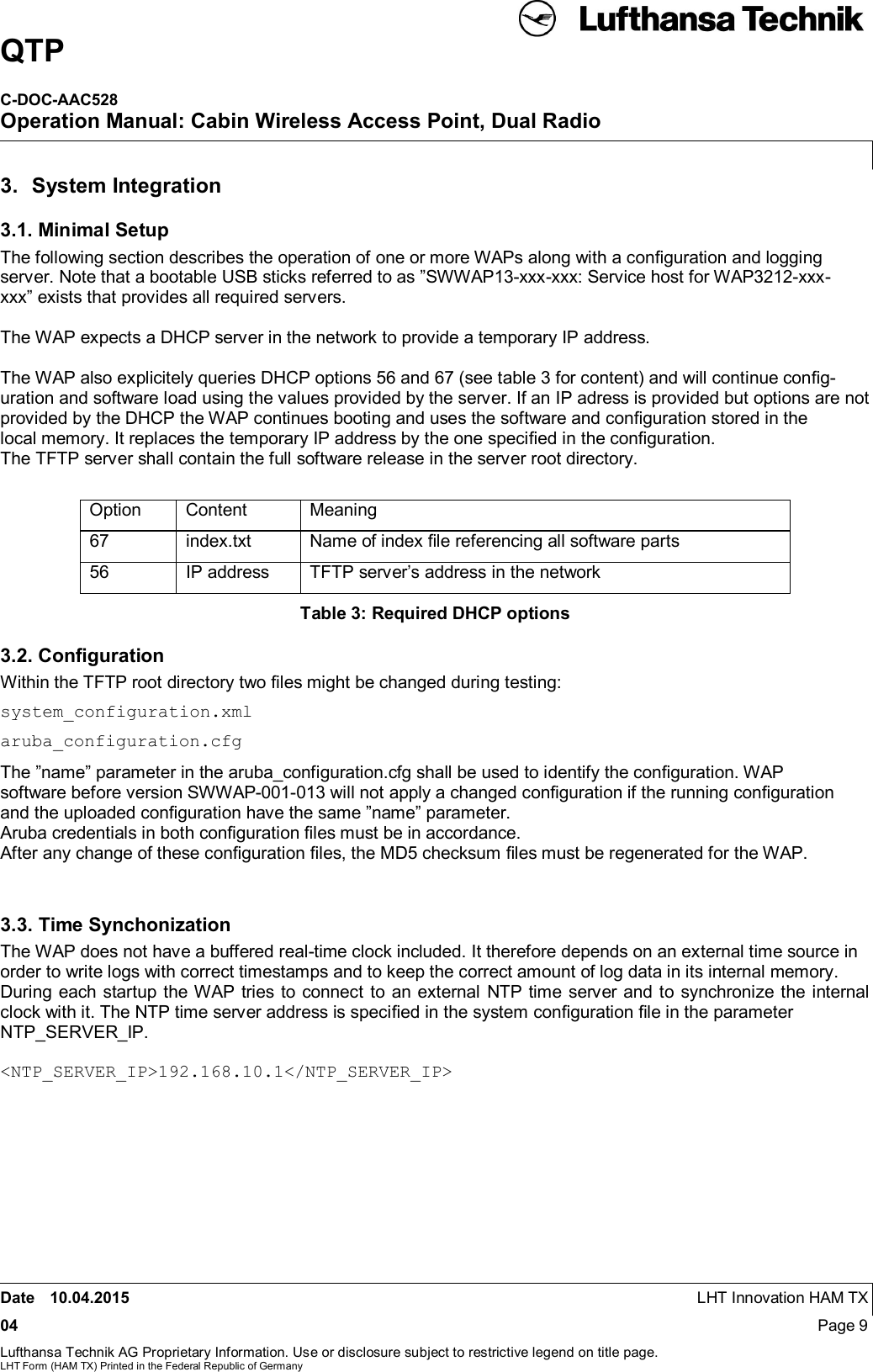 QTPC-DOC-AAC528Operation Manual: Cabin Wireless Access Point, Dual RadioDate 10.04.2015 LHT Innovation HAM TX04 Page 9Lufthansa Technik AG Proprietary Information. Use or disclosure subject to restrictive legend on title page.LHT Form (HAM TX) Printed in the Federal Republic of Germany3.  System Integration3.1. Minimal SetupThe following section describes the operation of one or more WAPs along with a conﬁguration and loggingserver. Note that a bootable USB sticks referred to as ”SWWAP13-xxx-xxx: Service host for WAP3212-xxx-xxx” exists that provides all required servers.The WAP expects a DHCP server in the network to provide a temporary IP address.The WAP also explicitely queries DHCP options 56 and 67 (see table 3 for content) and will continue conﬁg-uration and software load using the values provided by the server. If an IP adress is provided but options are notprovided by the DHCP the WAP continues booting and uses the software and conﬁguration stored in thelocal memory. It replaces the temporary IP address by the one speciﬁed in the conﬁguration.The TFTP server shall contain the full software release in the server root directory.Option Content Meaning67 index.txt Name of index ﬁle referencing all software parts56 IP address TFTP server’s address in the networkTable 3: Required DHCP options3.2. ConﬁgurationWithin the TFTP root directory two ﬁles might be changed during testing:system_configuration.xmlaruba_configuration.cfgThe ”name” parameter in the aruba_configuration.cfg shall be used to identify the conﬁguration. WAPsoftware before version SWWAP-001-013 will not apply a changed conﬁguration if the running conﬁgurationand the uploaded conﬁguration have the same ”name” parameter.Aruba credentials in both conﬁguration ﬁles must be in accordance.After any change of these conﬁguration ﬁles, the MD5 checksum ﬁles must be regenerated for the WAP.3.3. Time SynchonizationThe WAP does not have a buffered real-time clock included. It therefore depends on an external time source inorder to write logs with correct timestamps and to keep the correct amount of log data in its internal memory.During each startup the WAP tries to connect to an external NTP time server and to synchronize the internalclock with it. The NTP time server address is speciﬁed in the system conﬁguration ﬁle in the parameterNTP_SERVER_IP.&lt;NTP_SERVER_IP&gt;192.168.10.1&lt;/NTP_SERVER_IP&gt;