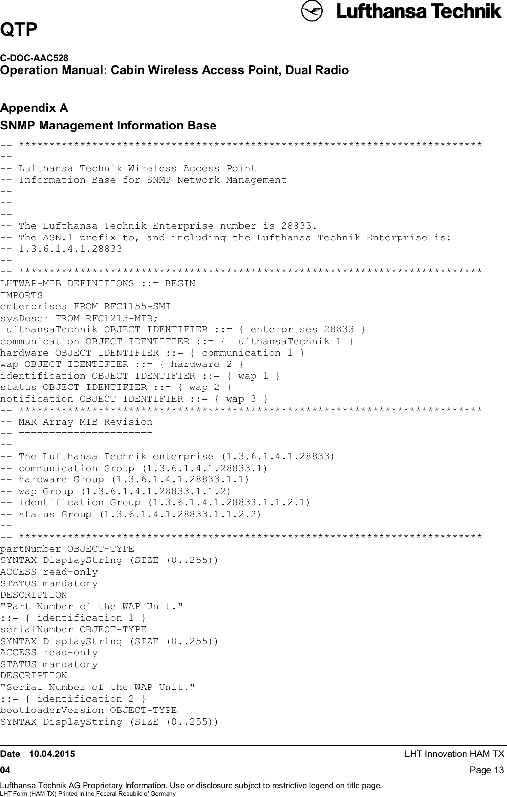 QTPC-DOC-AAC528Operation Manual: Cabin Wireless Access Point, Dual RadioDate 10.04.2015 LHT Innovation HAM TX04 Page 13Lufthansa Technik AG Proprietary Information. Use or disclosure subject to restrictive legend on title page.LHT Form (HAM TX) Printed in the Federal Republic of GermanyAppendix ASNMP Management Information Base-- ****************************************************************************---- Lufthansa Technik Wireless Access Point-- Information Base for SNMP Network Management-------- The Lufthansa Technik Enterprise number is 28833.-- The ASN.1 prefix to, and including the Lufthansa Technik Enterprise is:-- 1.3.6.1.4.1.28833---- ****************************************************************************LHTWAP-MIB DEFINITIONS ::= BEGINIMPORTSenterprises FROM RFC1155-SMIsysDescr FROM RFC1213-MIB;lufthansaTechnik OBJECT IDENTIFIER ::= { enterprises 28833 }communication OBJECT IDENTIFIER ::= { lufthansaTechnik 1 }hardware OBJECT IDENTIFIER ::= { communication 1 }wap OBJECT IDENTIFIER ::= { hardware 2 }identification OBJECT IDENTIFIER ::= { wap 1 }status OBJECT IDENTIFIER ::= { wap 2 }notification OBJECT IDENTIFIER ::= { wap 3 }-- ****************************************************************************-- MAR Array MIB Revision-- ======================---- The Lufthansa Technik enterprise (1.3.6.1.4.1.28833)-- communication Group (1.3.6.1.4.1.28833.1)-- hardware Group (1.3.6.1.4.1.28833.1.1)-- wap Group (1.3.6.1.4.1.28833.1.1.2)-- identification Group (1.3.6.1.4.1.28833.1.1.2.1)-- status Group (1.3.6.1.4.1.28833.1.1.2.2)---- ****************************************************************************partNumber OBJECT-TYPESYNTAX DisplayString (SIZE (0..255))ACCESS read-onlySTATUS mandatoryDESCRIPTION&quot;Part Number of the WAP Unit.&quot;::= { identification 1 }serialNumber OBJECT-TYPESYNTAX DisplayString (SIZE (0..255))ACCESS read-onlySTATUS mandatoryDESCRIPTION&quot;Serial Number of the WAP Unit.&quot;::= { identification 2 }bootloaderVersion OBJECT-TYPESYNTAX DisplayString (SIZE (0..255))