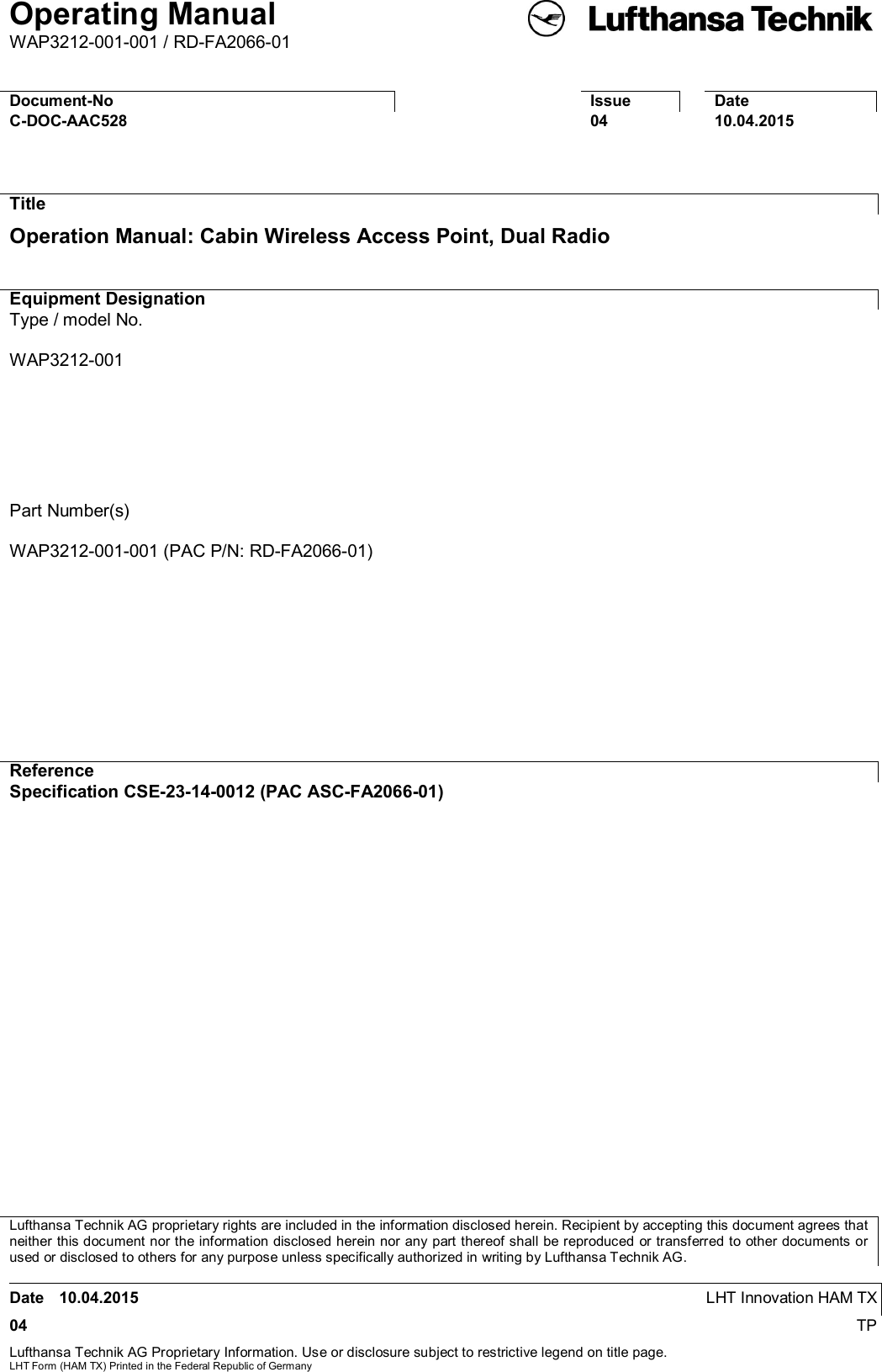 Operating ManualWAP3212-001-001 / RD-FA2066-01Date 10.04.2015 LHT Innovation HAM TX04 TPLufthansa Technik AG Proprietary Information. Use or disclosure subject to restrictive legend on title page.LHT Form (HAM TX) Printed in the Federal Republic of GermanyDocument-NoIssueDateC-DOC-AAC5280410.04.2015TitleOperation Manual: Cabin Wireless Access Point, Dual RadioEquipment DesignationType / model No.WAP3212-001Part Number(s)WAP3212-001-001 (PAC P/N: RD-FA2066-01)ReferenceSpecification CSE-23-14-0012 (PAC ASC-FA2066-01)Lufthansa Technik AG proprietary rights are included in the information disclosed herein. Recipient by accepting this document agrees thatneither this document nor the information disclosed herein nor any part thereof shall be reproduced or transferred to other documents orused or disclosed to others for any purpose unless specifically authorized in writing by Lufthansa Technik AG.