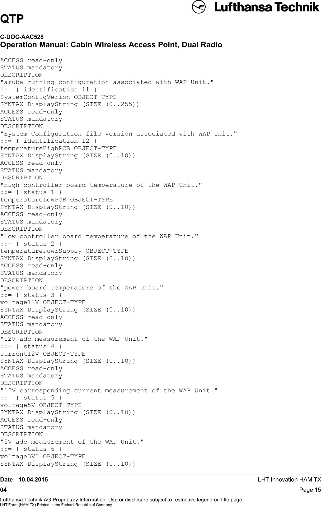 QTPC-DOC-AAC528Operation Manual: Cabin Wireless Access Point, Dual RadioDate 10.04.2015 LHT Innovation HAM TX04 Page 15Lufthansa Technik AG Proprietary Information. Use or disclosure subject to restrictive legend on title page.LHT Form (HAM TX) Printed in the Federal Republic of GermanyACCESS read-onlySTATUS mandatoryDESCRIPTION&quot;aruba running configuration associated with WAP Unit.&quot;::= { identification 11 }SystemConfigVerion OBJECT-TYPESYNTAX DisplayString (SIZE (0..255))ACCESS read-onlySTATUS mandatoryDESCRIPTION&quot;System Configuration file version associated with WAP Unit.&quot;::= { identification 12 }temperatureHighPCB OBJECT-TYPESYNTAX DisplayString (SIZE (0..10))ACCESS read-onlySTATUS mandatoryDESCRIPTION&quot;high controller board temperature of the WAP Unit.&quot;::= { status 1 }temperatureLowPCB OBJECT-TYPESYNTAX DisplayString (SIZE (0..10))ACCESS read-onlySTATUS mandatoryDESCRIPTION&quot;low controller board temperature of the WAP Unit.&quot;::= { status 2 }temperaturePowrSupply OBJECT-TYPESYNTAX DisplayString (SIZE (0..10))ACCESS read-onlySTATUS mandatoryDESCRIPTION&quot;power board temperature of the WAP Unit.&quot;::= { status 3 }voltage12V OBJECT-TYPESYNTAX DisplayString (SIZE (0..10))ACCESS read-onlySTATUS mandatoryDESCRIPTION&quot;12V adc measurement of the WAP Unit.&quot;::= { status 4 }current12V OBJECT-TYPESYNTAX DisplayString (SIZE (0..10))ACCESS read-onlySTATUS mandatoryDESCRIPTION&quot;12V corresponding current measurement of the WAP Unit.&quot;::= { status 5 }voltage5V OBJECT-TYPESYNTAX DisplayString (SIZE (0..10))ACCESS read-onlySTATUS mandatoryDESCRIPTION&quot;5V adc measurement of the WAP Unit.&quot;::= { status 6 }voltage3V3 OBJECT-TYPESYNTAX DisplayString (SIZE (0..10))