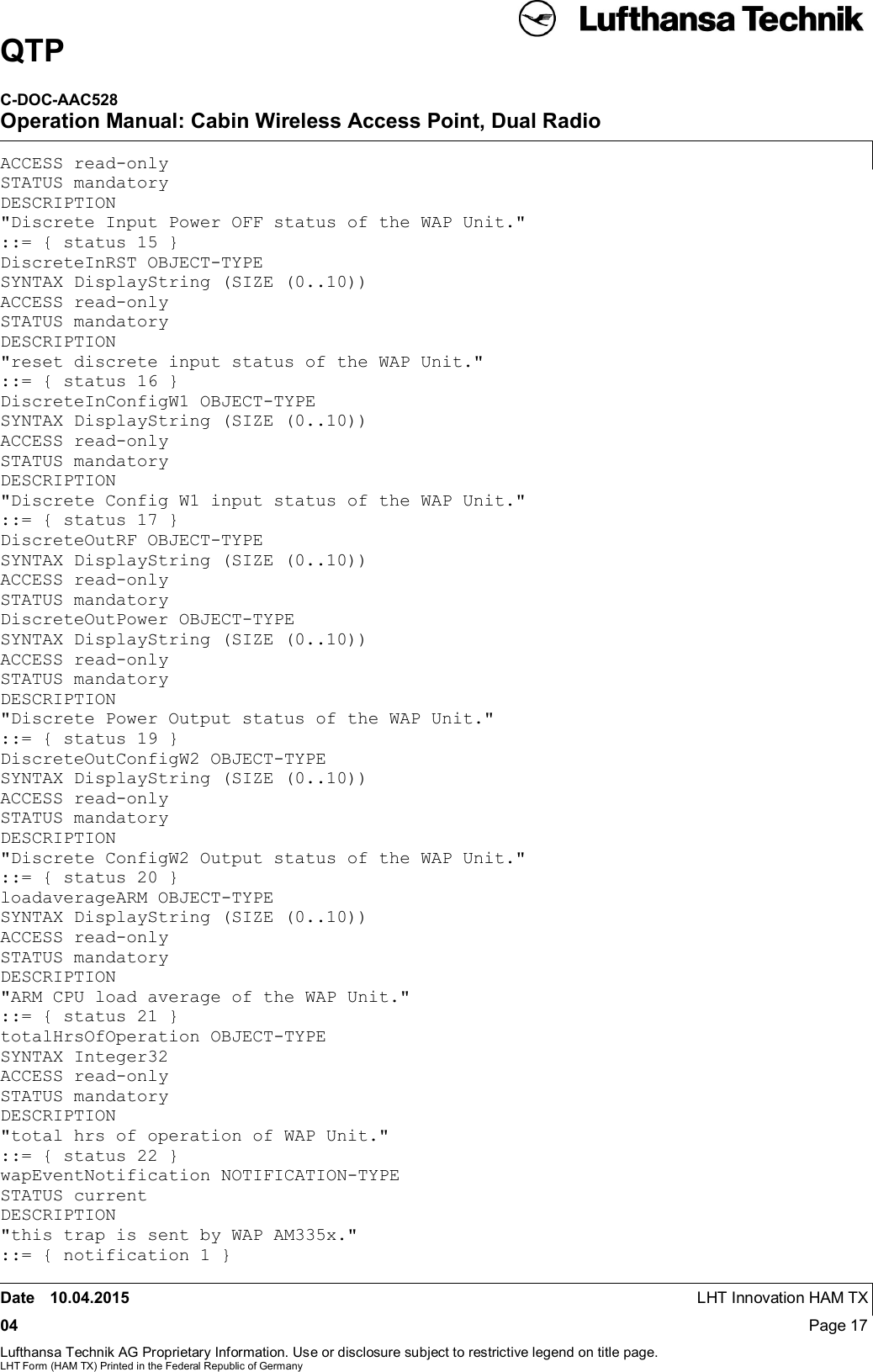 QTPC-DOC-AAC528Operation Manual: Cabin Wireless Access Point, Dual RadioDate 10.04.2015 LHT Innovation HAM TX04 Page 17Lufthansa Technik AG Proprietary Information. Use or disclosure subject to restrictive legend on title page.LHT Form (HAM TX) Printed in the Federal Republic of GermanyACCESS read-onlySTATUS mandatoryDESCRIPTION&quot;Discrete Input Power OFF status of the WAP Unit.&quot;::= { status 15 }DiscreteInRST OBJECT-TYPESYNTAX DisplayString (SIZE (0..10))ACCESS read-onlySTATUS mandatoryDESCRIPTION&quot;reset discrete input status of the WAP Unit.&quot;::= { status 16 }DiscreteInConfigW1 OBJECT-TYPESYNTAX DisplayString (SIZE (0..10))ACCESS read-onlySTATUS mandatoryDESCRIPTION&quot;Discrete Config W1 input status of the WAP Unit.&quot;::= { status 17 }DiscreteOutRF OBJECT-TYPESYNTAX DisplayString (SIZE (0..10))ACCESS read-onlySTATUS mandatoryDiscreteOutPower OBJECT-TYPESYNTAX DisplayString (SIZE (0..10))ACCESS read-onlySTATUS mandatoryDESCRIPTION&quot;Discrete Power Output status of the WAP Unit.&quot;::= { status 19 }DiscreteOutConfigW2 OBJECT-TYPESYNTAX DisplayString (SIZE (0..10))ACCESS read-onlySTATUS mandatoryDESCRIPTION&quot;Discrete ConfigW2 Output status of the WAP Unit.&quot;::= { status 20 }loadaverageARM OBJECT-TYPESYNTAX DisplayString (SIZE (0..10))ACCESS read-onlySTATUS mandatoryDESCRIPTION&quot;ARM CPU load average of the WAP Unit.&quot;::= { status 21 }totalHrsOfOperation OBJECT-TYPESYNTAX Integer32ACCESS read-onlySTATUS mandatoryDESCRIPTION&quot;total hrs of operation of WAP Unit.&quot;::= { status 22 }wapEventNotification NOTIFICATION-TYPESTATUS currentDESCRIPTION&quot;this trap is sent by WAP AM335x.&quot;::= { notification 1 }