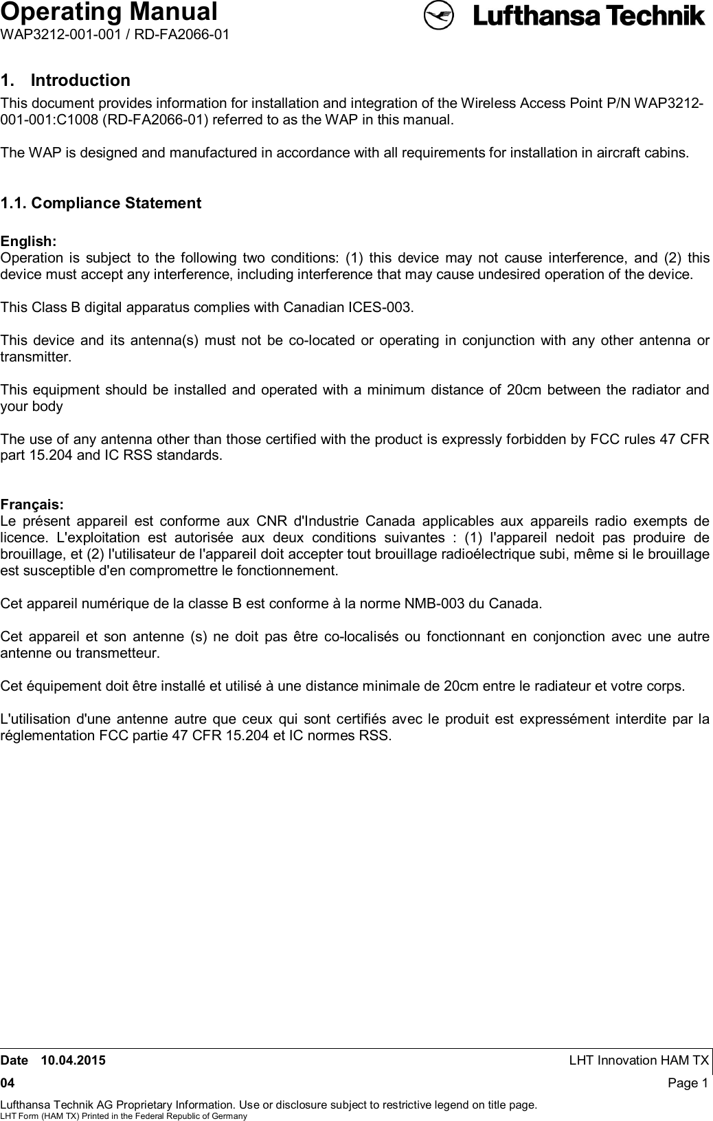 Operating ManualWAP3212-001-001 / RD-FA2066-01Date 10.04.2015 LHT Innovation HAM TX04 Page 1Lufthansa Technik AG Proprietary Information. Use or disclosure subject to restrictive legend on title page.LHT Form (HAM TX) Printed in the Federal Republic of Germany1.  IntroductionThis document provides information for installation and integration of the Wireless Access Point P/N WAP3212-001-001:C1008 (RD-FA2066-01) referred to as the WAP in this manual.The WAP is designed and manufactured in accordance with all requirements for installation in aircraft cabins.1.1. Compliance StatementEnglish:Operation is subject to the following two conditions: (1) this device may not cause interference, and (2) thisdevice must accept any interference, including interference that may cause undesired operation of the device.This Class B digital apparatus complies with Canadian ICES-003.This device and its antenna(s) must not be co-located or operating in conjunction with any other antenna ortransmitter.This equipment should be installed and operated with a minimum distance of 20cm between the radiator andyour bodyThe use of any antenna other than those certified with the product is expressly forbidden by FCC rules 47 CFRpart 15.204 and IC RSS standards.Français:Le présent appareil est conforme aux CNR d&apos;Industrie Canada applicables aux appareils radio exempts delicence. L&apos;exploitation est autorisée aux deux conditions suivantes : (1) l&apos;appareil nedoit pas produire debrouillage, et (2) l&apos;utilisateur de l&apos;appareil doit accepter tout brouillage radioélectrique subi, même si le brouillageest susceptible d&apos;en compromettre le fonctionnement.Cet appareil numérique de la classe B est conforme à la norme NMB-003 du Canada.Cet appareil et son antenne (s) ne doit pas être co-localisés ou fonctionnant en conjonction avec une autreantenne ou transmetteur.Cet équipement doit être installé et utilisé à une distance minimale de 20cm entre le radiateur et votre corps.L&apos;utilisation d&apos;une antenne autre que ceux qui sont certifiés avec le produit est expressément interdite par laréglementation FCC partie 47 CFR 15.204 et IC normes RSS.