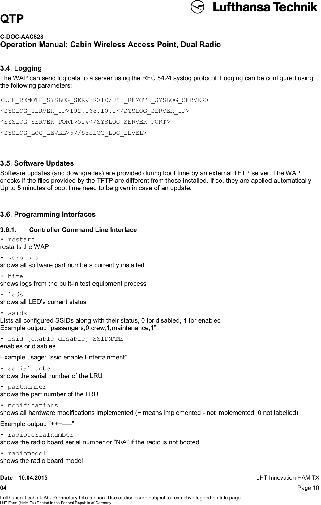 QTPC-DOC-AAC528Operation Manual: Cabin Wireless Access Point, Dual RadioDate 10.04.2015 LHT Innovation HAM TX04 Page 10Lufthansa Technik AG Proprietary Information. Use or disclosure subject to restrictive legend on title page.LHT Form (HAM TX) Printed in the Federal Republic of Germany3.4. LoggingThe WAP can send log data to a server using the RFC 5424 syslog protocol. Logging can be conﬁgured usingthe following parameters:&lt;USE_REMOTE_SYSLOG_SERVER&gt;1&lt;/USE_REMOTE_SYSLOG_SERVER&gt;&lt;SYSLOG_SERVER_IP&gt;192.168.10.1&lt;/SYSLOG_SERVER_IP&gt;&lt;SYSLOG_SERVER_PORT&gt;514&lt;/SYSLOG_SERVER_PORT&gt;&lt;SYSLOG_LOG_LEVEL&gt;5&lt;/SYSLOG_LOG_LEVEL&gt;3.5. Software UpdatesSoftware updates (and downgrades) are provided during boot time by an external TFTP server. The WAPchecks if the ﬁles provided by the TFTP are different from those installed. If so, they are applied automatically.Up to 5 minutes of boot time need to be given in case of an update.3.6. Programming Interfaces3.6.1.  Controller Command Line Interface• restartrestarts the WAP• versionsshows all software part numbers currently installed• biteshows logs from the built-in test equipment process• ledsshows all LED’s current status• ssidsLists all conﬁgured SSIDs along with their status, 0 for disabled, 1 for enabledExample output: ”passengers,0,crew,1,maintenance,1”• ssid [enable|disable] SSIDNAMEenables or disablesExample usage: ”ssid enable Entertainment”• serialnumbershows the serial number of the LRU• partnumbershows the part number of the LRU• modificationsshows all hardware modiﬁcations implemented (+ means implemented - not implemented, 0 not labelled)Example output: ”+++—–”• radioserialnumbershows the radio board serial number or ”N/A” if the radio is not booted• radiomodelshows the radio board model