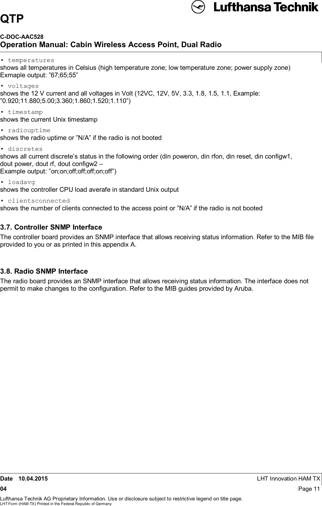 QTPC-DOC-AAC528Operation Manual: Cabin Wireless Access Point, Dual RadioDate 10.04.2015 LHT Innovation HAM TX04 Page 11Lufthansa Technik AG Proprietary Information. Use or disclosure subject to restrictive legend on title page.LHT Form (HAM TX) Printed in the Federal Republic of Germany• temperaturesshows all temperatures in Celsius (high temperature zone; low temperature zone; power supply zone)Exmaple output: ”67;65;55”• voltagesshows the 12 V current and all voltages in Volt (12VC, 12V, 5V, 3.3, 1.8, 1.5, 1.1, Example:”0.920;11.880;5.00;3.360;1.860;1.520;1.110”)• timestampshows the current Unix timestamp• radiouptimeshows the radio uptime or ”N/A” if the radio is not booted• discretesshows all current discrete’s status in the following order (din poweron, din rfon, din reset, din conﬁgw1,dout power, dout rf, dout conﬁgw2 –Example output: ”on;on;off;off;off;on;off”)• loadavgshows the controller CPU load averafe in standard Unix output• clientsconnectedshows the number of clients connected to the access point or ”N/A” if the radio is not booted3.7. Controller SNMP InterfaceThe controller board provides an SNMP interface that allows receiving status information. Refer to the MIB ﬁleprovided to you or as printed in this appendix A.3.8. Radio SNMP InterfaceThe radio board provides an SNMP interface that allows receiving status information. The interface does notpermit to make changes to the conﬁguration. Refer to the MIB guides provided by Aruba.