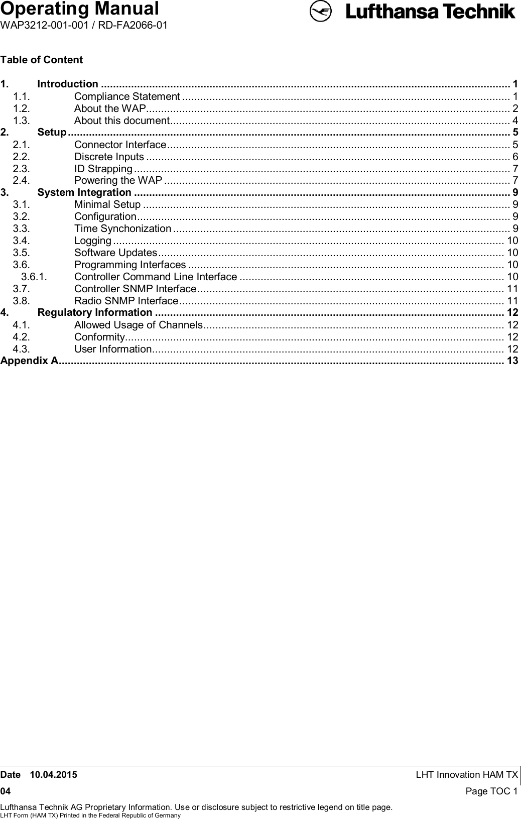 Operating ManualWAP3212-001-001 / RD-FA2066-01Date 10.04.2015 LHT Innovation HAM TX04 Page TOC 1Lufthansa Technik AG Proprietary Information. Use or disclosure subject to restrictive legend on title page.LHT Form (HAM TX) Printed in the Federal Republic of GermanyTable of Content1. Introduction ........................................................................................................................................ 11.1. Compliance Statement ............................................................................................................. 11.2. About the WAP ......................................................................................................................... 21.3. About this document ................................................................................................................. 42. Setup ................................................................................................................................................... 52.1. Connector Interface .................................................................................................................. 52.2. Discrete Inputs ......................................................................................................................... 62.3. ID Strapping ............................................................................................................................. 72.4. Powering the WAP ................................................................................................................... 73. System Integration ............................................................................................................................. 93.1. Minimal Setup .......................................................................................................................... 93.2. Conﬁguration ............................................................................................................................ 93.3. Time Synchonization ................................................................................................................ 93.4. Logging .................................................................................................................................. 103.5. Software Updates ................................................................................................................... 103.6. Programming Interfaces ......................................................................................................... 103.6.1. Controller Command Line Interface ........................................................................................ 103.7. Controller SNMP Interface ...................................................................................................... 113.8. Radio SNMP Interface ............................................................................................................ 114. Regulatory Information .................................................................................................................... 124.1. Allowed Usage of Channels .................................................................................................... 124.2. Conformity .............................................................................................................................. 124.3. User Information ..................................................................................................................... 12Appendix A .................................................................................................................................................... 13