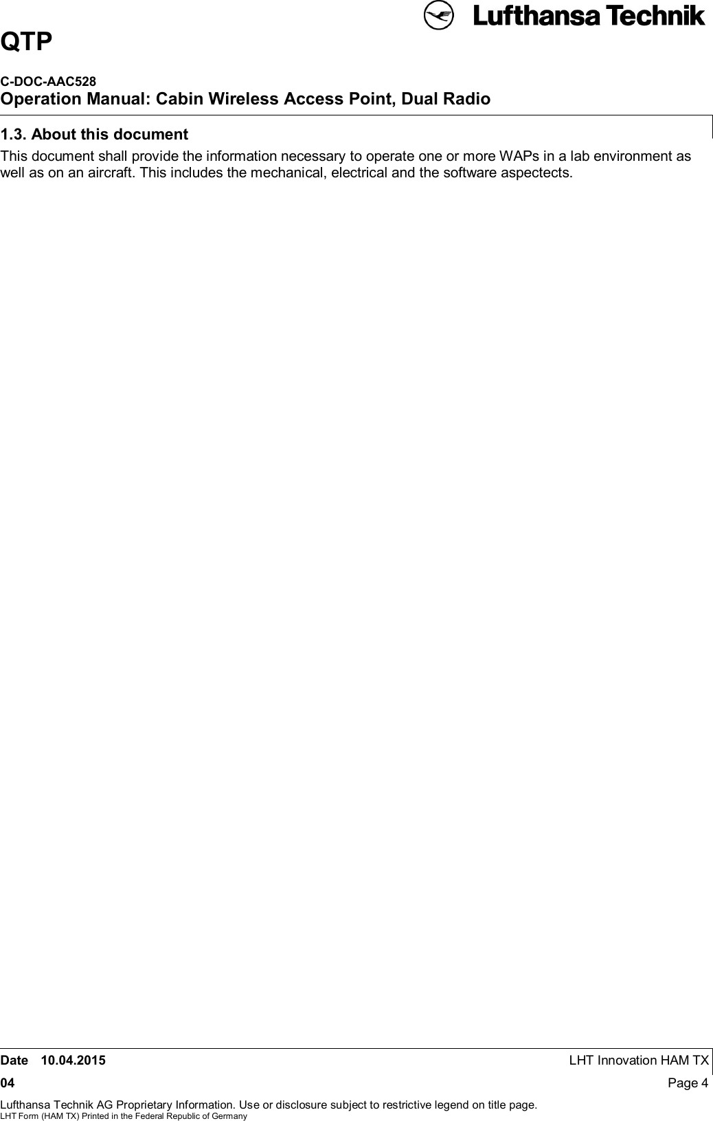 QTPC-DOC-AAC528Operation Manual: Cabin Wireless Access Point, Dual RadioDate 10.04.2015 LHT Innovation HAM TX04 Page 4Lufthansa Technik AG Proprietary Information. Use or disclosure subject to restrictive legend on title page.LHT Form (HAM TX) Printed in the Federal Republic of Germany1.3. About this documentThis document shall provide the information necessary to operate one or more WAPs in a lab environment aswell as on an aircraft. This includes the mechanical, electrical and the software aspectects.