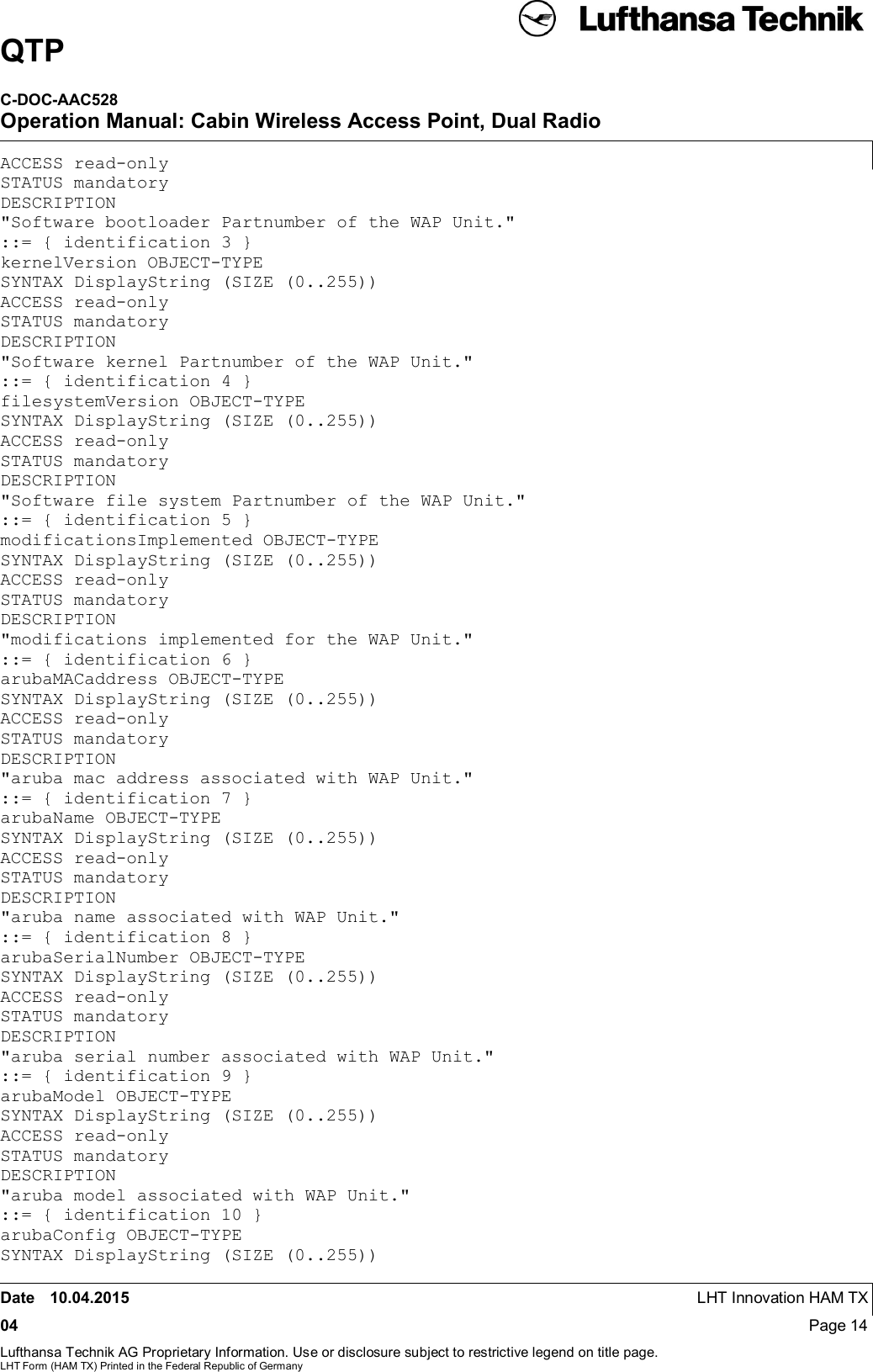 QTPC-DOC-AAC528Operation Manual: Cabin Wireless Access Point, Dual RadioDate 10.04.2015 LHT Innovation HAM TX04 Page 14Lufthansa Technik AG Proprietary Information. Use or disclosure subject to restrictive legend on title page.LHT Form (HAM TX) Printed in the Federal Republic of GermanyACCESS read-onlySTATUS mandatoryDESCRIPTION&quot;Software bootloader Partnumber of the WAP Unit.&quot;::= { identification 3 }kernelVersion OBJECT-TYPESYNTAX DisplayString (SIZE (0..255))ACCESS read-onlySTATUS mandatoryDESCRIPTION&quot;Software kernel Partnumber of the WAP Unit.&quot;::= { identification 4 }filesystemVersion OBJECT-TYPESYNTAX DisplayString (SIZE (0..255))ACCESS read-onlySTATUS mandatoryDESCRIPTION&quot;Software file system Partnumber of the WAP Unit.&quot;::= { identification 5 }modificationsImplemented OBJECT-TYPESYNTAX DisplayString (SIZE (0..255))ACCESS read-onlySTATUS mandatoryDESCRIPTION&quot;modifications implemented for the WAP Unit.&quot;::= { identification 6 }arubaMACaddress OBJECT-TYPESYNTAX DisplayString (SIZE (0..255))ACCESS read-onlySTATUS mandatoryDESCRIPTION&quot;aruba mac address associated with WAP Unit.&quot;::= { identification 7 }arubaName OBJECT-TYPESYNTAX DisplayString (SIZE (0..255))ACCESS read-onlySTATUS mandatoryDESCRIPTION&quot;aruba name associated with WAP Unit.&quot;::= { identification 8 }arubaSerialNumber OBJECT-TYPESYNTAX DisplayString (SIZE (0..255))ACCESS read-onlySTATUS mandatoryDESCRIPTION&quot;aruba serial number associated with WAP Unit.&quot;::= { identification 9 }arubaModel OBJECT-TYPESYNTAX DisplayString (SIZE (0..255))ACCESS read-onlySTATUS mandatoryDESCRIPTION&quot;aruba model associated with WAP Unit.&quot;::= { identification 10 }arubaConfig OBJECT-TYPESYNTAX DisplayString (SIZE (0..255))