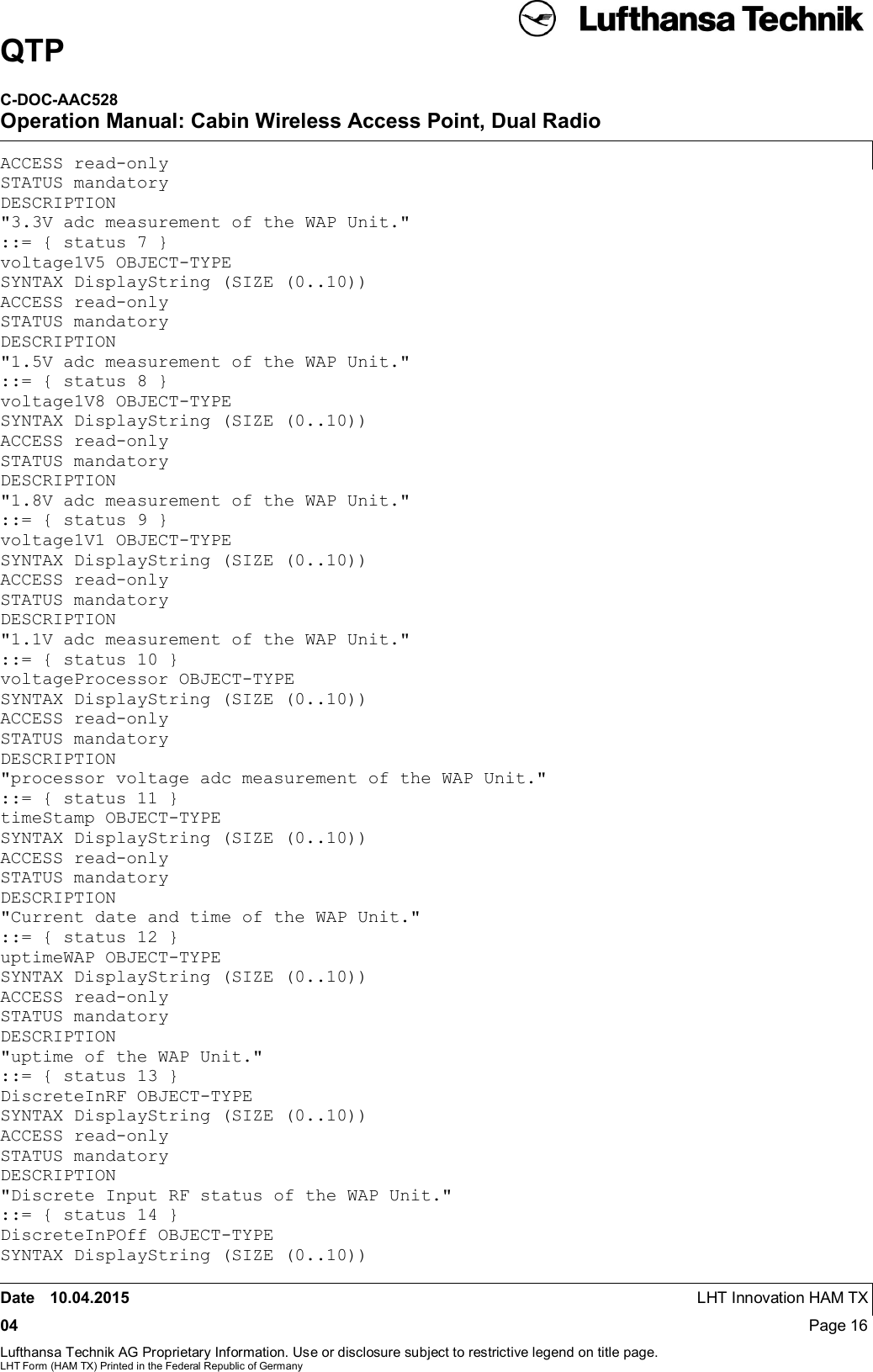 QTPC-DOC-AAC528Operation Manual: Cabin Wireless Access Point, Dual RadioDate 10.04.2015 LHT Innovation HAM TX04 Page 16Lufthansa Technik AG Proprietary Information. Use or disclosure subject to restrictive legend on title page.LHT Form (HAM TX) Printed in the Federal Republic of GermanyACCESS read-onlySTATUS mandatoryDESCRIPTION&quot;3.3V adc measurement of the WAP Unit.&quot;::= { status 7 }voltage1V5 OBJECT-TYPESYNTAX DisplayString (SIZE (0..10))ACCESS read-onlySTATUS mandatoryDESCRIPTION&quot;1.5V adc measurement of the WAP Unit.&quot;::= { status 8 }voltage1V8 OBJECT-TYPESYNTAX DisplayString (SIZE (0..10))ACCESS read-onlySTATUS mandatoryDESCRIPTION&quot;1.8V adc measurement of the WAP Unit.&quot;::= { status 9 }voltage1V1 OBJECT-TYPESYNTAX DisplayString (SIZE (0..10))ACCESS read-onlySTATUS mandatoryDESCRIPTION&quot;1.1V adc measurement of the WAP Unit.&quot;::= { status 10 }voltageProcessor OBJECT-TYPESYNTAX DisplayString (SIZE (0..10))ACCESS read-onlySTATUS mandatoryDESCRIPTION&quot;processor voltage adc measurement of the WAP Unit.&quot;::= { status 11 }timeStamp OBJECT-TYPESYNTAX DisplayString (SIZE (0..10))ACCESS read-onlySTATUS mandatoryDESCRIPTION&quot;Current date and time of the WAP Unit.&quot;::= { status 12 }uptimeWAP OBJECT-TYPESYNTAX DisplayString (SIZE (0..10))ACCESS read-onlySTATUS mandatoryDESCRIPTION&quot;uptime of the WAP Unit.&quot;::= { status 13 }DiscreteInRF OBJECT-TYPESYNTAX DisplayString (SIZE (0..10))ACCESS read-onlySTATUS mandatoryDESCRIPTION&quot;Discrete Input RF status of the WAP Unit.&quot;::= { status 14 }DiscreteInPOff OBJECT-TYPESYNTAX DisplayString (SIZE (0..10))