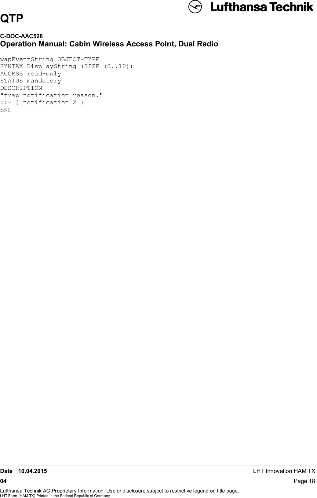 QTPC-DOC-AAC528Operation Manual: Cabin Wireless Access Point, Dual RadioDate 10.04.2015 LHT Innovation HAM TX04 Page 18Lufthansa Technik AG Proprietary Information. Use or disclosure subject to restrictive legend on title page.LHT Form (HAM TX) Printed in the Federal Republic of GermanywapEventString OBJECT-TYPESYNTAX DisplayString (SIZE (0..10))ACCESS read-onlySTATUS mandatoryDESCRIPTION&quot;trap notification reason.&quot;::= { notification 2 }END