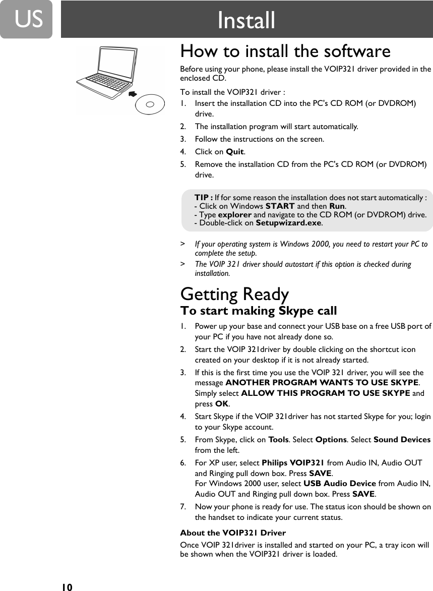 10USHow to install the software Before using your phone, please install the VOIP321 driver provided in the enclosed CD.To install the VOIP321 driver :1. Insert the installation CD into the PC's CD ROM (or DVDROM) drive.2. The installation program will start automatically.3. Follow the instructions on the screen.4. Click on Quit.5. Remove the installation CD from the PC's CD ROM (or DVDROM) drive.> If your operating system is Windows 2000, you need to restart your PC to complete the setup.> The VOIP 321 driver should autostart if this option is checked during installation.Getting Ready To start making Skype call1. Power up your base and connect your USB base on a free USB port of your PC if you have not already done so.2. Start the VOIP 321driver by double clicking on the shortcut icon created on your desktop if it is not already started.3. If this is the first time you use the VOIP 321 driver, you will see the message ANOTHER PROGRAM WANTS TO USE SKYPE. Simply select ALLOW THIS PROGRAM TO USE SKYPE and press OK. 4. Start Skype if the VOIP 321driver has not started Skype for you; login to your Skype account.5. From Skype, click on Tools. Select Options. Select Sound Devices from the left.6. For XP user, select Philips VOIP321 from Audio IN, Audio OUT and Ringing pull down box. Press SAVE. For Windows 2000 user, select USB Audio Device from Audio IN, Audio OUT and Ringing pull down box. Press SAVE. 7. Now your phone is ready for use. The status icon should be shown on the handset to indicate your current status.About the VOIP321 DriverOnce VOIP 321driver is installed and started on your PC, a tray icon will be shown when the VOIP321 driver is loaded. TIP : If for some reason the installation does not start automatically :- Click on Windows START and then Run.- Type explorer and navigate to the CD ROM (or DVDROM) drive.- Double-click on Setupwizard.exe.Install