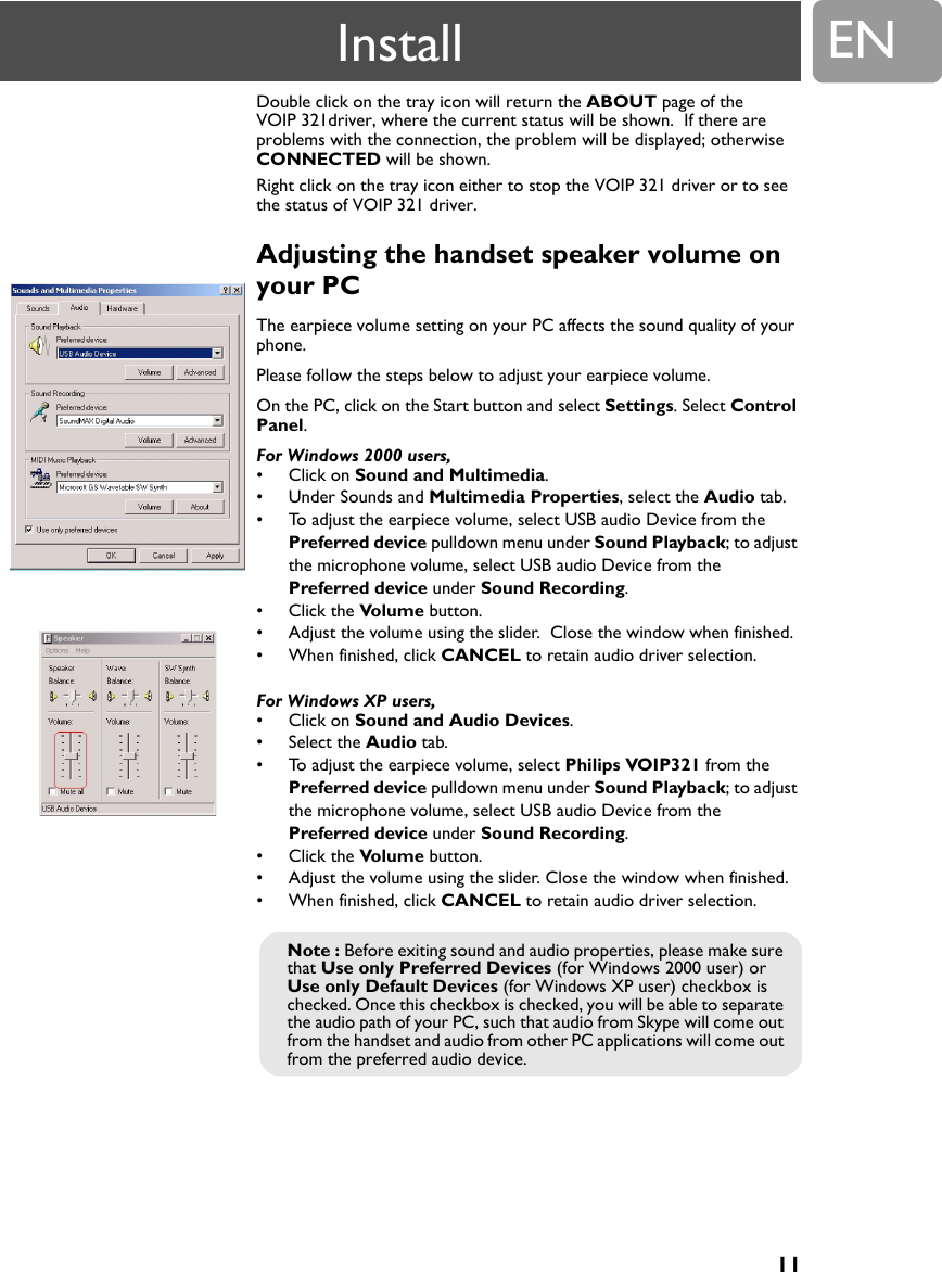 11ENDouble click on the tray icon will return the ABOUT page of the VOIP 321driver, where the current status will be shown.  If there are problems with the connection, the problem will be displayed; otherwise CONNECTED will be shown.Right click on the tray icon either to stop the VOIP 321 driver or to see the status of VOIP 321 driver.Adjusting the handset speaker volume on your PC The earpiece volume setting on your PC affects the sound quality of your phone.Please follow the steps below to adjust your earpiece volume.On the PC, click on the Start button and select Settings. Select Control Panel.For Windows 2000 users,&bull; Click on Sound and Multimedia. &bull; Under Sounds and Multimedia Properties, select the Audio tab.&bull; To adjust the earpiece volume, select USB audio Device from the Preferred device pulldown menu under Sound Playback; to adjust the microphone volume, select USB audio Device from the Preferred device under Sound Recording.&bull; Click the Volume button.&bull; Adjust the volume using the slider.  Close the window when finished.&bull; When finished, click CANCEL to retain audio driver selection.For Windows XP users,&bull; Click on Sound and Audio Devices.&bull; Select the Audio tab.&bull; To adjust the earpiece volume, select Philips VOIP321 from the Preferred device pulldown menu under Sound Playback; to adjust the microphone volume, select USB audio Device from the Preferred device under Sound Recording.&bull; Click the Volume button.&bull; Adjust the volume using the slider. Close the window when finished.&bull; When finished, click CANCEL to retain audio driver selection.Note : Before exiting sound and audio properties, please make sure that Use only Preferred Devices (for Windows 2000 user) or Use only Default Devices (for Windows XP user) checkbox is checked. Once this checkbox is checked, you will be able to separate the audio path of your PC, such that audio from Skype will come out from the handset and audio from other PC applications will come out from the preferred audio device.Install