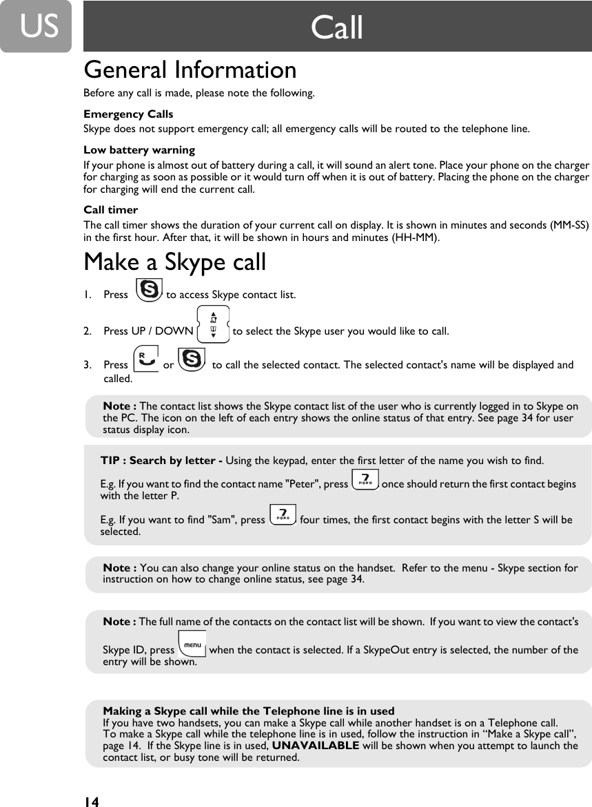 14USGeneral Information Before any call is made, please note the following.Emergency CallsSkype does not support emergency call; all emergency calls will be routed to the telephone line.Low battery warningIf your phone is almost out of battery during a call, it will sound an alert tone. Place your phone on the charger for charging as soon as possible or it would turn off when it is out of battery. Placing the phone on the charger for charging will end the current call.Call timerThe call timer shows the duration of your current call on display. It is shown in minutes and seconds (MM-SS) in the first hour. After that, it will be shown in hours and minutes (HH-MM).Make a Skype call1. Press    to access Skype contact list.2. Press UP / DOWN   to select the Skype user you would like to call.3. Press   or    to call the selected contact. The selected contact's name will be displayed and called.Note : The contact list shows the Skype contact list of the user who is currently logged in to Skype on the PC. The icon on the left of each entry shows the online status of that entry. See page 34 for user status display icon.TIP : Search by letter - Using the keypad, enter the first letter of the name you wish to find.E.g. If you want to find the contact name "Peter", press   once should return the first contact begins with the letter P.E.g. If you want to find "Sam", press   four times, the first contact begins with the letter S will be selected. Note : You can also change your online status on the handset.  Refer to the menu - Skype section for instruction on how to change online status, see page 34.Note : The full name of the contacts on the contact list will be shown.  If you want to view the contact's Skype ID, press   when the contact is selected. If a SkypeOut entry is selected, the number of the entry will be shown.Making a Skype call while the Telephone line is in usedIf you have two handsets, you can make a Skype call while another handset is on a Telephone call.To make a Skype call while the telephone line is in used, follow the instruction in &ldquo;Make a Skype call&rdquo;, page 14.  If the Skype line is in used, UNAVAILABLE will be shown when you attempt to launch the contact list, or busy tone will be returned.Call