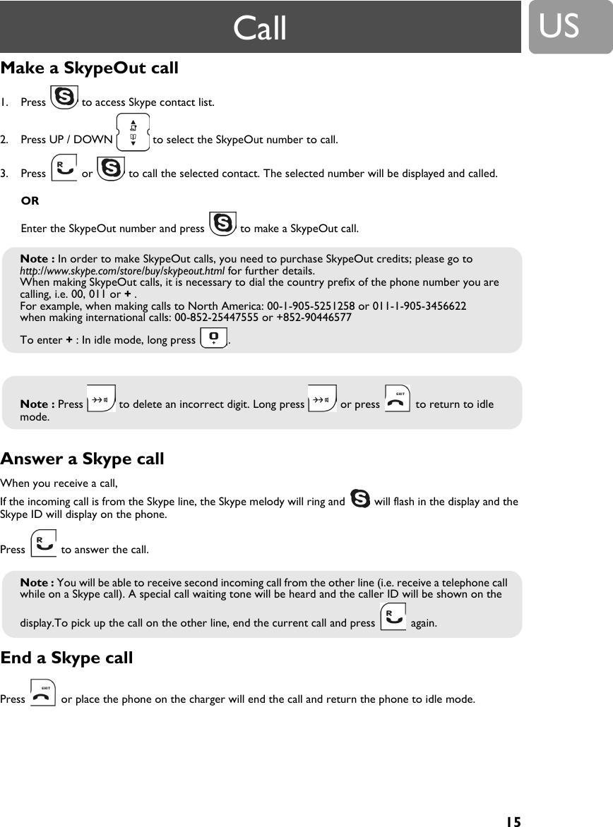 15USMake a SkypeOut call 1. Press   to access Skype contact list.2. Press UP / DOWN   to select the SkypeOut number to call.3. Press   or   to call the selected contact. The selected number will be displayed and called.OREnter the SkypeOut number and press   to make a SkypeOut call.Answer a Skype callWhen you receive a call, If the incoming call is from the Skype line, the Skype melody will ring and   will flash in the display and the Skype ID will display on the phone.Press   to answer the call.End a Skype callPress   or place the phone on the charger will end the call and return the phone to idle mode.Note : In order to make SkypeOut calls, you need to purchase SkypeOut credits; please go to http://www.skype.com/store/buy/skypeout.html for further details.When making SkypeOut calls, it is necessary to dial the country prefix of the phone number you are calling, i.e. 00, 011 or + .For example, when making calls to North America: 00-1-905-5251258 or 011-1-905-3456622when making international calls: 00-852-25447555 or +852-90446577To enter + : In idle mode, long press  .Note : Press   to delete an incorrect digit. Long press   or press   to return to idle mode.Note : You will be able to receive second incoming call from the other line (i.e. receive a telephone call while on a Skype call). A special call waiting tone will be heard and the caller ID will be shown on the display.To pick up the call on the other line, end the current call and press   again.Call