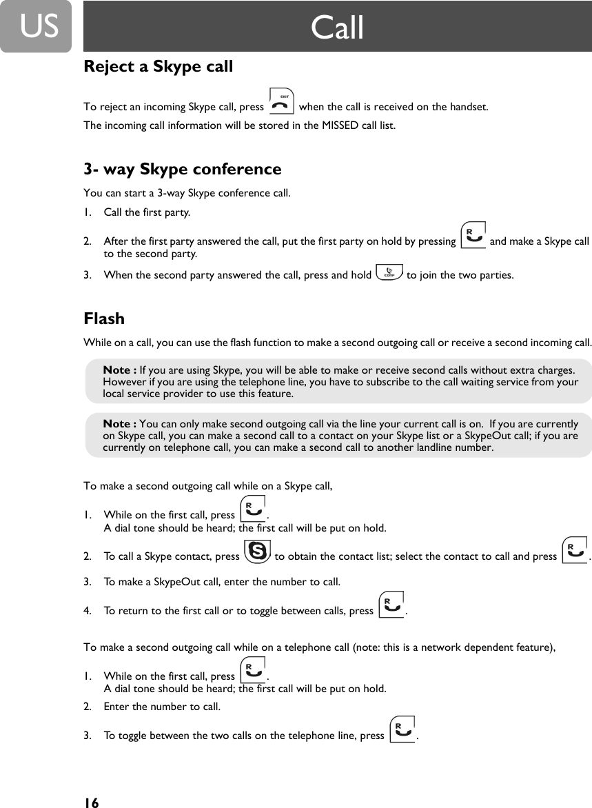 16USReject a Skype callTo reject an incoming Skype call, press   when the call is received on the handset. The incoming call information will be stored in the MISSED call list.3- way Skype conferenceYou can start a 3-way Skype conference call.1. Call the first party.2. After the first party answered the call, put the first party on hold by pressing   and make a Skype call to the second party.3. When the second party answered the call, press and hold   to join the two parties.  FlashWhile on a call, you can use the flash function to make a second outgoing call or receive a second incoming call.To make a second outgoing call while on a Skype call,1. While on the first call, press  .  A dial tone should be heard; the first call will be put on hold.2. To call a Skype contact, press   to obtain the contact list; select the contact to call and press  .3. To make a SkypeOut call, enter the number to call.4. To return to the first call or to toggle between calls, press  .To make a second outgoing call while on a telephone call (note: this is a network dependent feature),1. While on the first call, press  .  A dial tone should be heard; the first call will be put on hold.2. Enter the number to call.3. To toggle between the two calls on the telephone line, press  .Note : If you are using Skype, you will be able to make or receive second calls without extra charges.  However if you are using the telephone line, you have to subscribe to the call waiting service from your local service provider to use this feature.Note : You can only make second outgoing call via the line your current call is on.  If you are currently on Skype call, you can make a second call to a contact on your Skype list or a SkypeOut call; if you are currently on telephone call, you can make a second call to another landline number.Call