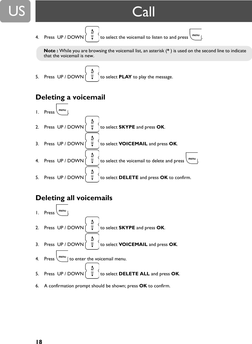 18US4. Press  UP / DOWN   to select the voicemail to listen to and press  .5. Press  UP / DOWN   to select PLAY to play the message.Deleting a voicemail 1. Press .2. Press  UP / DOWN   to select SKYPE and press OK.3. Press  UP / DOWN   to select VOICEMAIL and press OK.4. Press  UP / DOWN   to select the voicemail to delete and press  .5. Press  UP / DOWN   to select DELETE and press OK to confirm.Deleting all voicemails1. Press .2. Press  UP / DOWN   to select SKYPE and press OK.3. Press  UP / DOWN   to select VOICEMAIL and press OK.4. Press   to enter the voicemail menu.5. Press  UP / DOWN   to select DELETE ALL and press OK.6. A confirmation prompt should be shown; press OK to confirm.Note : While you are browsing the voicemail list, an asterisk (* ) is used on the second line to indicate that the voicemail is new.Call