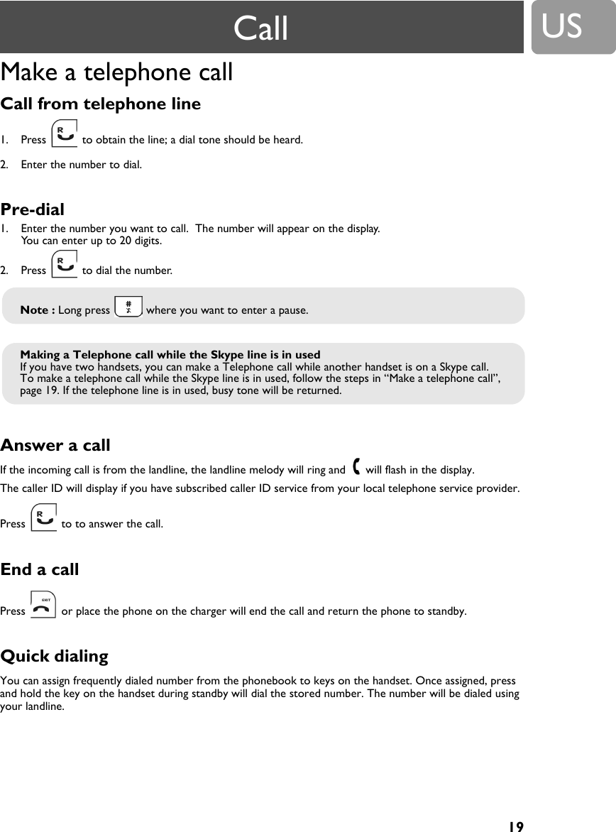 19USMake a telephone callCall from telephone line 1. Press   to obtain the line; a dial tone should be heard.2. Enter the number to dial.Pre-dial 1. Enter the number you want to call.  The number will appear on the display. You can enter up to 20 digits.2. Press   to dial the number.Answer a call If the incoming call is from the landline, the landline melody will ring and   will flash in the display.The caller ID will display if you have subscribed caller ID service from your local telephone service provider.Press   to to answer the call.End a callPress   or place the phone on the charger will end the call and return the phone to standby.Quick dialing You can assign frequently dialed number from the phonebook to keys on the handset. Once assigned, press and hold the key on the handset during standby will dial the stored number. The number will be dialed using your landline.Note : Long press   where you want to enter a pause.Making a Telephone call while the Skype line is in usedIf you have two handsets, you can make a Telephone call while another handset is on a Skype call.To make a telephone call while the Skype line is in used, follow the steps in &ldquo;Make a telephone call&rdquo;, page 19. If the telephone line is in used, busy tone will be returned.Call