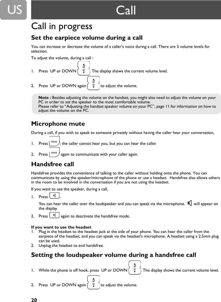 20USCall in progress Set the earpiece volume during a call You can increase or decrease the volume of a caller's voice during a call. There are 5 volume levels for selection.To adjust the volume, during a call :1. Press  UP or DOWN  . The display shows the current volume level. 2. Press  UP or DOWN again   to adjust the volume.Microphone mute During a call, if you wish to speak to someone privately without having the caller hear your conversation, 1. Press  ; the caller cannot hear you, but you can hear the caller.2. Press   again to communicate with your caller again.Handsfree callHandsfree provides the convenience of talking to the caller without holding onto the phone. You can communicate by using the speaker/microphone of the phone or use a headset.  Handsfree also allows others in the room to be involved in the conversation if you are not using the headset.If you want to use the speaker, during a call,1. Press . You can hear the caller over the loudspeaker and you can speak via the microphone.   will appear on the display.2. Press   again to deactivate the handsfree mode.If you want to use the headset1. Plug in the headset to the headset jack at the side of your phone. You can hear the caller from the earpiece of the headset, and you can speak via the headset's microphone. A headset using a 2.5mm plug can be used.2. Unplug the headset to end handsfree.Setting the loudspeaker volume during a handsfree call 1. While the phone is off hook, press  UP or DOWN  . The display shows the current volume level. 2. Press  UP or DOWN again   to adjust the volume.Note : Besides adjusting the volume on the handset, you might also need to adjust the volume on your PC in order to set the speaker to the most comfortable volume.Please refer to &ldquo;Adjusting the handset speaker volume on your PC&rdquo;, page 11 for information on how to adjust the volume on the PC.Call