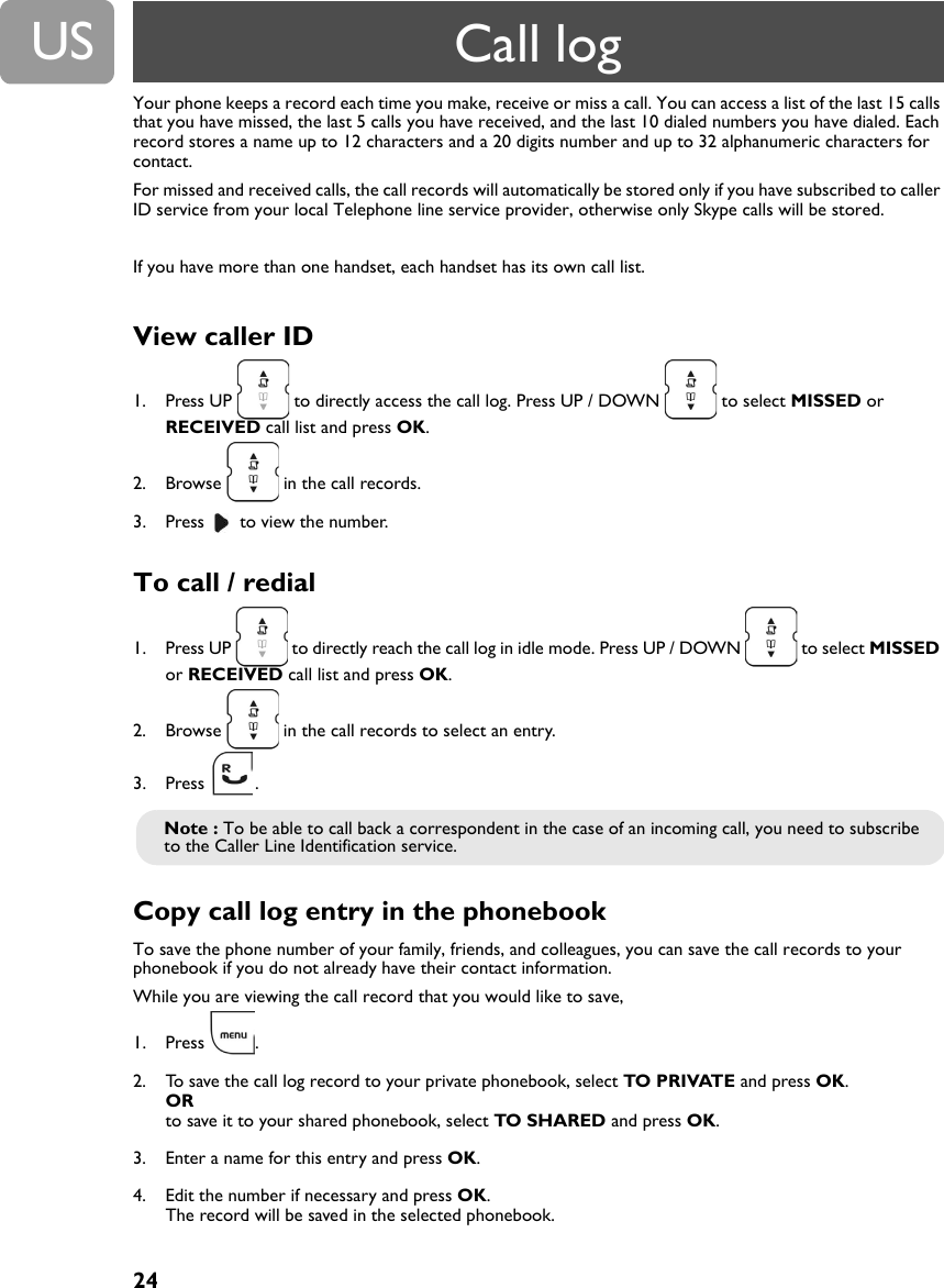 24USYour phone keeps a record each time you make, receive or miss a call. You can access a list of the last 15 calls that you have missed, the last 5 calls you have received, and the last 10 dialed numbers you have dialed. Each record stores a name up to 12 characters and a 20 digits number and up to 32 alphanumeric characters for contact.For missed and received calls, the call records will automatically be stored only if you have subscribed to caller ID service from your local Telephone line service provider, otherwise only Skype calls will be stored.If you have more than one handset, each handset has its own call list.View caller ID1. Press UP   to directly access the call log. Press UP / DOWN   to select MISSED or RECEIVED call list and press OK.2. Browse   in the call records.3. Press   to view the number.To call / redial1. Press UP   to directly reach the call log in idle mode. Press UP / DOWN   to select MISSED or RECEIVED call list and press OK.2. Browse   in the call records to select an entry.3. Press .Copy call log entry in the phonebook To save the phone number of your family, friends, and colleagues, you can save the call records to your phonebook if you do not already have their contact information.While you are viewing the call record that you would like to save,1. Press .2. To save the call log record to your private phonebook, select TO PRIVATE and press OK. ORto save it to your shared phonebook, select TO SHARED and press OK.3. Enter a name for this entry and press OK.4. Edit the number if necessary and press OK.The record will be saved in the selected phonebook.Note : To be able to call back a correspondent in the case of an incoming call, you need to subscribe to the Caller Line Identification service.Call log