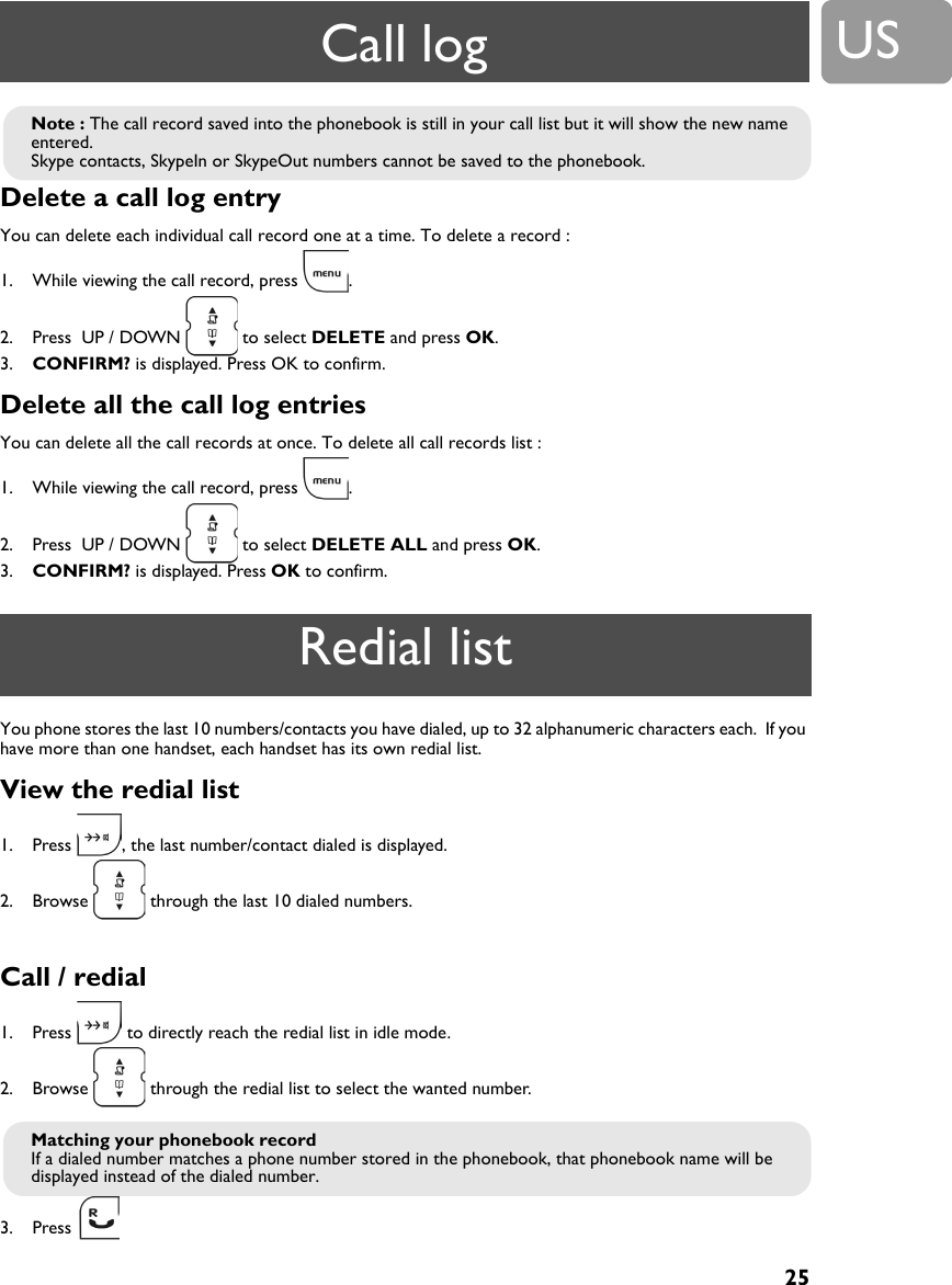 25USDelete a call log entry You can delete each individual call record one at a time. To delete a record :1. While viewing the call record, press  .2. Press  UP / DOWN   to select DELETE and press OK.3. CONFIRM? is displayed. Press OK to confirm.Delete all the call log entries You can delete all the call records at once. To delete all call records list :1. While viewing the call record, press  .2. Press  UP / DOWN   to select DELETE ALL and press OK.3. CONFIRM? is displayed. Press OK to confirm.You phone stores the last 10 numbers/contacts you have dialed, up to 32 alphanumeric characters each.  If you have more than one handset, each handset has its own redial list.View the redial list1. Press  , the last number/contact dialed is displayed.2. Browse   through the last 10 dialed numbers.Call / redial1. Press   to directly reach the redial list in idle mode.2. Browse   through the redial list to select the wanted number.3. Press Note : The call record saved into the phonebook is still in your call list but it will show the new name entered.Skype contacts, SkypeIn or SkypeOut numbers cannot be saved to the phonebook. Redial listMatching your phonebook recordIf a dialed number matches a phone number stored in the phonebook, that phonebook name will be displayed instead of the dialed number. Call log