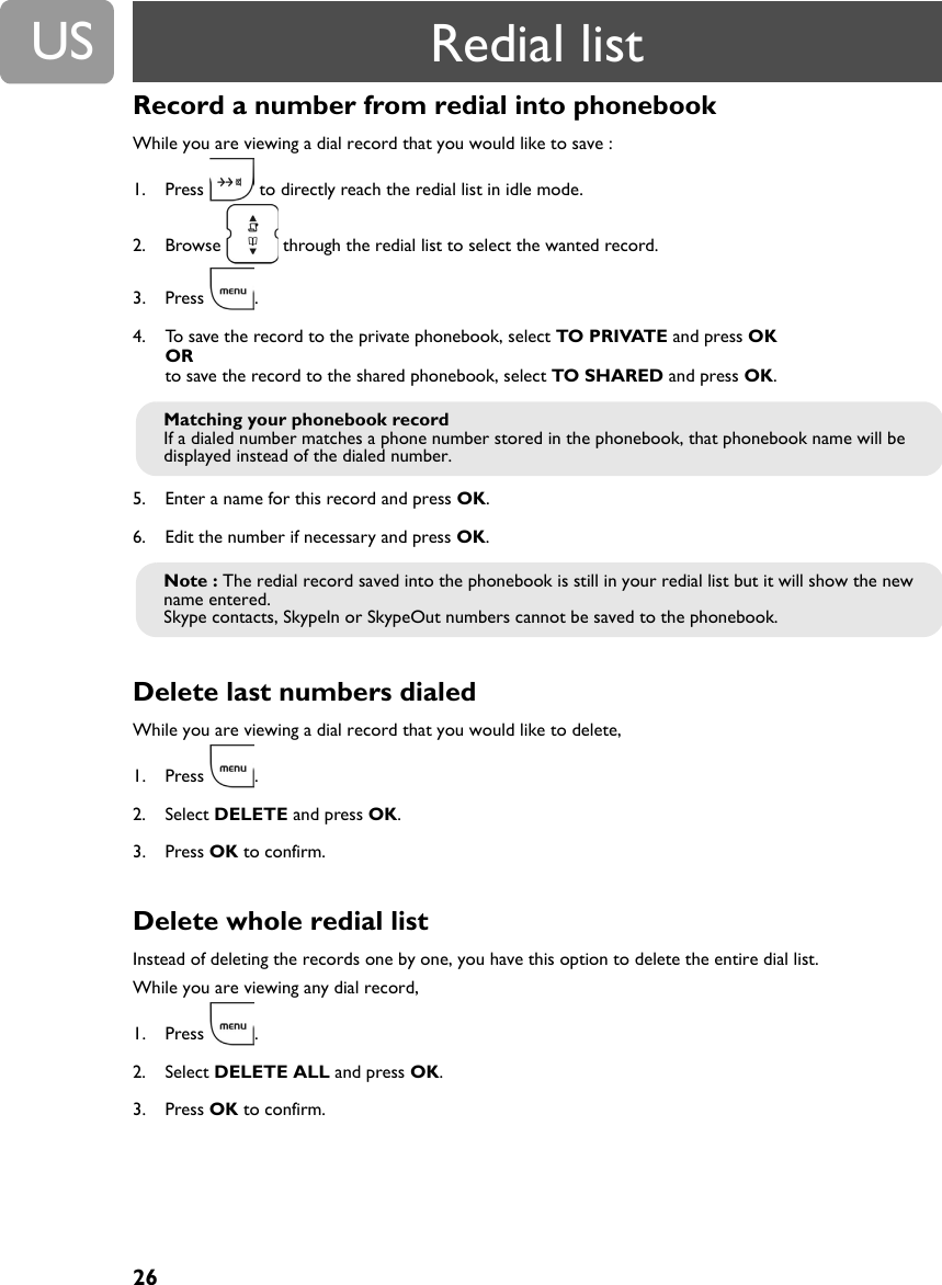 26USRecord a number from redial into phonebookWhile you are viewing a dial record that you would like to save :1. Press   to directly reach the redial list in idle mode.2. Browse   through the redial list to select the wanted record.3. Press .4. To save the record to the private phonebook, select TO PRIVATE and press OKORto save the record to the shared phonebook, select TO SHARED and press OK.  5. Enter a name for this record and press OK.6. Edit the number if necessary and press OK.Delete last numbers dialed While you are viewing a dial record that you would like to delete,1. Press .2. Select DELETE and press OK.3. Press OK to confirm.Delete whole redial listInstead of deleting the records one by one, you have this option to delete the entire dial list.While you are viewing any dial record,1. Press .2. Select DELETE ALL and press OK.3. Press OK to confirm.Matching your phonebook recordIf a dialed number matches a phone number stored in the phonebook, that phonebook name will be displayed instead of the dialed number. Note : The redial record saved into the phonebook is still in your redial list but it will show the new name entered.Skype contacts, SkypeIn or SkypeOut numbers cannot be saved to the phonebook. Redial list