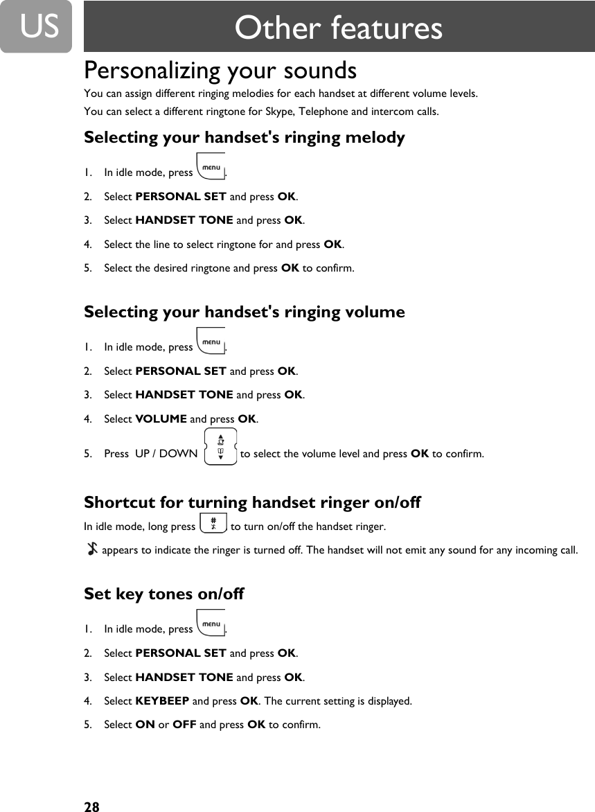 28USPersonalizing your soundsYou can assign different ringing melodies for each handset at different volume levels.You can select a different ringtone for Skype, Telephone and intercom calls.Selecting your handset's ringing melody 1. In idle mode, press  .2. Select PERSONAL SET and press OK.3. Select HANDSET TONE and press OK.  4. Select the line to select ringtone for and press OK.5. Select the desired ringtone and press OK to confirm.Selecting your handset's ringing volume 1. In idle mode, press  .2. Select PERSONAL SET and press OK.3. Select HANDSET TONE and press OK.  4. Select VOLUME and press OK.5. Press  UP / DOWN    to select the volume level and press OK to confirm.Shortcut for turning handset ringer on/offIn idle mode, long press   to turn on/off the handset ringer. appears to indicate the ringer is turned off. The handset will not emit any sound for any incoming call.Set key tones on/off 1. In idle mode, press  .2. Select PERSONAL SET and press OK.3. Select HANDSET TONE and press OK.4. Select KEYBEEP and press OK. The current setting is displayed.5. Select ON or OFF and press OK to confirm.Other features
