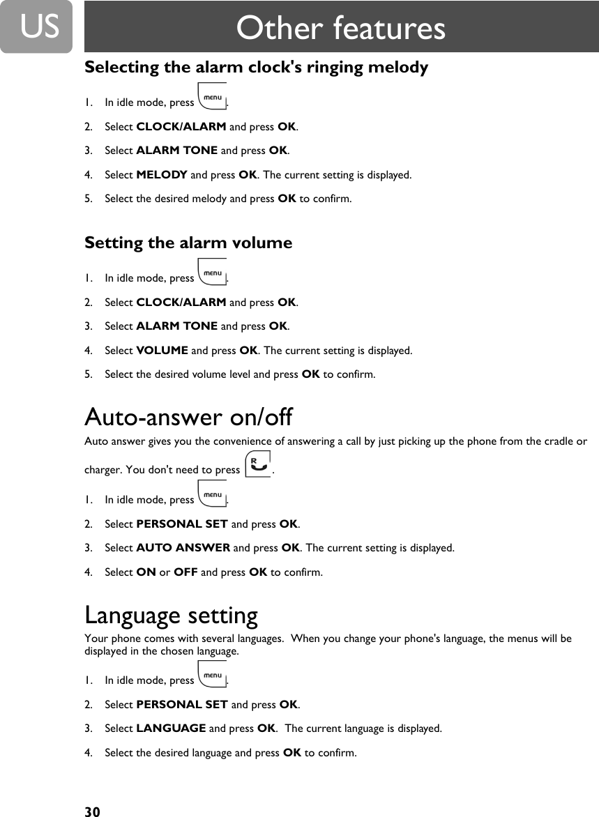 30USSelecting the alarm clock's ringing melody1. In idle mode, press  .2. Select CLOCK/ALARM and press OK.3. Select ALARM TONE and press OK.4. Select MELODY and press OK. The current setting is displayed.5. Select the desired melody and press OK to confirm.Setting the alarm volume1. In idle mode, press  .2. Select CLOCK/ALARM and press OK.3. Select ALARM TONE and press OK.4. Select VOLUME and press OK. The current setting is displayed.5. Select the desired volume level and press OK to confirm.Auto-answer on/offAuto answer gives you the convenience of answering a call by just picking up the phone from the cradle or charger. You don't need to press  .1. In idle mode, press  .2. Select PERSONAL SET and press OK.3. Select AUTO ANSWER and press OK. The current setting is displayed.4. Select ON or OFF and press OK to confirm.Language settingYour phone comes with several languages.  When you change your phone's language, the menus will be displayed in the chosen language.1. In idle mode, press  .2. Select PERSONAL SET and press OK.3. Select LANGUAGE and press OK.  The current language is displayed.4. Select the desired language and press OK to confirm.Other features