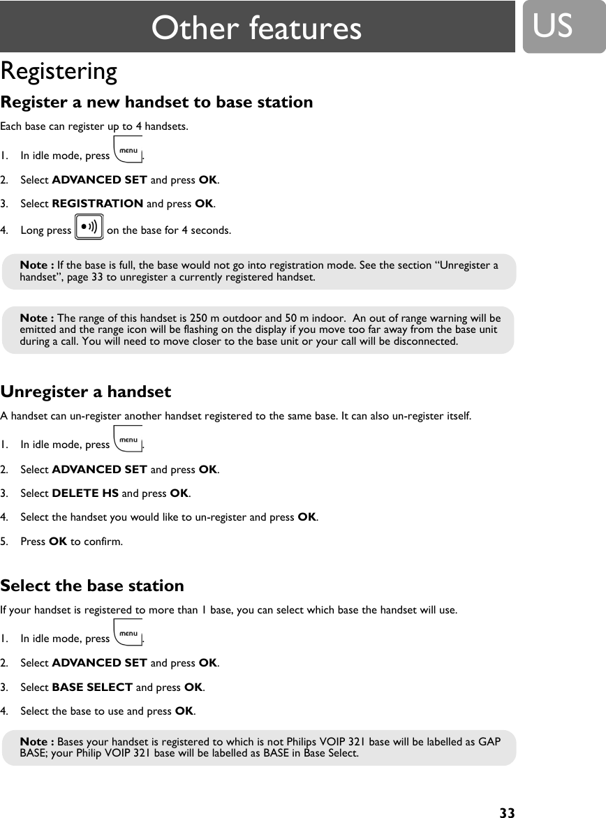 33USRegisteringRegister a new handset to base station Each base can register up to 4 handsets.1. In idle mode, press  .2. Select ADVANCED SET and press OK.3. Select REGISTRATION and press OK.4. Long press   on the base for 4 seconds.Unregister a handsetA handset can un-register another handset registered to the same base. It can also un-register itself.1. In idle mode, press  .2. Select ADVANCED SET and press OK.3. Select DELETE HS and press OK.4. Select the handset you would like to un-register and press OK.5. Press OK to confirm.Select the base station If your handset is registered to more than 1 base, you can select which base the handset will use.1. In idle mode, press  .2. Select ADVANCED SET and press OK.3. Select BASE SELECT and press OK.4. Select the base to use and press OK.Note : If the base is full, the base would not go into registration mode. See the section &ldquo;Unregister a handset&rdquo;, page 33 to unregister a currently registered handset.Note : The range of this handset is 250 m outdoor and 50 m indoor.  An out of range warning will be emitted and the range icon will be flashing on the display if you move too far away from the base unit during a call. You will need to move closer to the base unit or your call will be disconnected.Note : Bases your handset is registered to which is not Philips VOIP 321 base will be labelled as GAP BASE; your Philip VOIP 321 base will be labelled as BASE in Base Select.Other features
